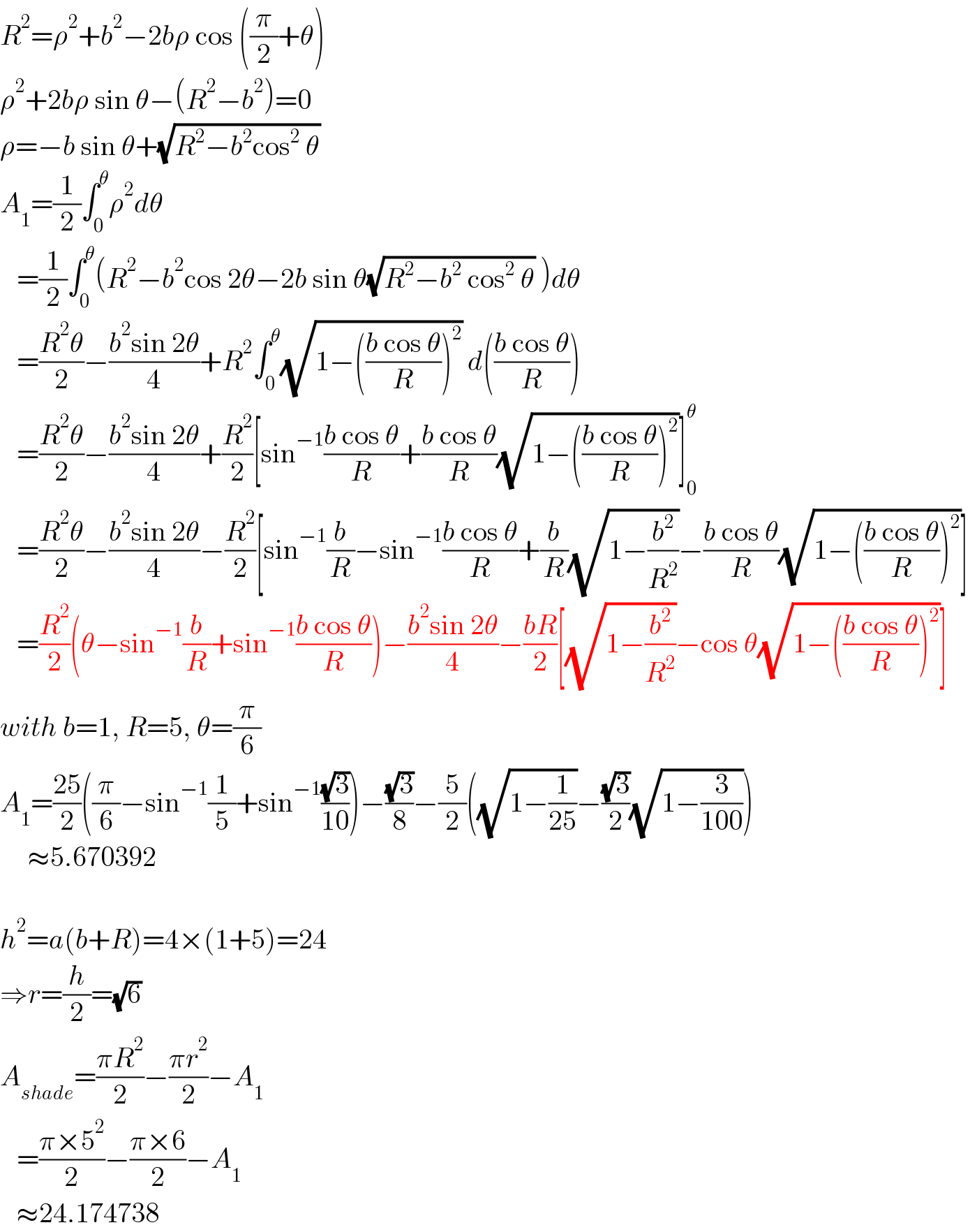 R^2 =ρ^2 +b^2 −2bρ cos ((π/2)+θ)  ρ^2 +2bρ sin θ−(R^2 −b^2 )=0  ρ=−b sin θ+(√(R^2 −b^2 cos^2  θ))  A_1 =(1/2)∫_0 ^θ ρ^2 dθ     =(1/2)∫_0 ^θ (R^2 −b^2 cos 2θ−2b sin θ(√(R^2 −b^2  cos^2  θ)) )dθ     =((R^2 θ)/2)−((b^2 sin 2θ)/4)+R^2 ∫_0 ^θ (√(1−(((b cos θ)/R))^2 )) d(((b cos θ)/R))     =((R^2 θ)/2)−((b^2 sin 2θ)/4)+(R^2 /2)[sin^(−1) ((b cos θ)/R)+((b cos θ)/R)(√(1−(((b cos θ)/R))^2 ))]_0 ^θ      =((R^2 θ)/2)−((b^2 sin 2θ)/4)−(R^2 /2)[sin^(−1) (b/R)−sin^(−1) ((b cos θ)/R)+(b/R)(√(1−(b^2 /R^2 )))−((b cos θ)/R)(√(1−(((b cos θ)/R))^2 ))]     =(R^2 /2)(θ−sin^(−1) (b/R)+sin^(−1) ((b cos θ)/R))−((b^2 sin 2θ)/4)−((bR)/2)[(√(1−(b^2 /R^2 )))−cos θ(√(1−(((b cos θ)/R))^2 ))]  with b=1, R=5, θ=(π/6)  A_1 =((25)/2)((π/6)−sin^(−1) (1/5)+sin^(−1) ((√3)/(10)))−((√3)/8)−(5/2)((√(1−(1/(25))))−((√3)/2)(√(1−(3/(100)))))       ≈5.670392    h^2 =a(b+R)=4×(1+5)=24  ⇒r=(h/2)=(√6)  A_(shade) =((πR^2 )/2)−((πr^2 )/2)−A_1      =((π×5^2 )/2)−((π×6)/2)−A_1      ≈24.174738  