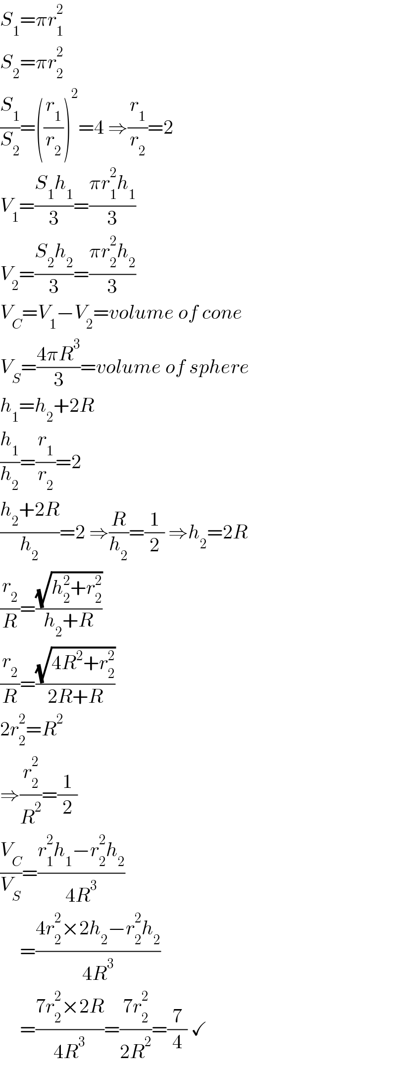 S_1 =πr_1 ^2   S_2 =πr_2 ^2   (S_1 /S_2 )=((r_1 /r_2 ))^2 =4 ⇒(r_1 /r_2 )=2  V_1 =((S_1 h_1 )/3)=((πr_1 ^2 h_1 )/3)  V_2 =((S_2 h_2 )/3)=((πr_2 ^2 h_2 )/3)  V_C =V_1 −V_2 =volume of cone  V_S =((4πR^3 )/3)=volume of sphere  h_1 =h_2 +2R  (h_1 /h_2 )=(r_1 /r_2 )=2  ((h_2 +2R)/h_2 )=2 ⇒(R/h_2 )=(1/2) ⇒h_2 =2R  (r_2 /R)=((√(h_2 ^2 +r_2 ^2 ))/(h_2 +R))  (r_2 /R)=((√(4R^2 +r_2 ^2 ))/(2R+R))  2r_2 ^2 =R^2   ⇒(r_2 ^2 /R^2 )=(1/2)  (V_C /V_S )=((r_1 ^2 h_1 −r_2 ^2 h_2 )/(4R^3 ))       =((4r_2 ^2 ×2h_2 −r_2 ^2 h_2 )/(4R^3 ))       =((7r_2 ^2 ×2R)/(4R^3 ))=((7r_2 ^2 )/(2R^2 ))=(7/4) ✓  