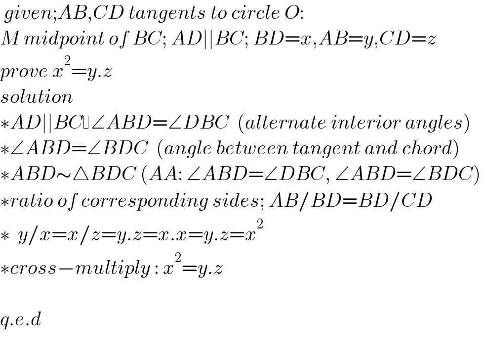  given;AB,CD tangents to circle O:  M midpoint of BC; AD∣∣BC; BD=x,AB=y,CD=z  prove x^2 =y.z  solution  ∗AD∣∣BC ∠ABD=∠DBC  (alternate interior angles)   ∗∠ABD=∠BDC  (angle between tangent and chord)   ∗ABD∼△BDC (AA: ∠ABD=∠DBC, ∠ABD=∠BDC)   ∗ratio of corresponding sides; AB/BD=BD/CD   ∗  y/x=x/z=y.z=x.x=y.z=x^2   ∗cross−multiply : x^2 =y.z    q.e.d    