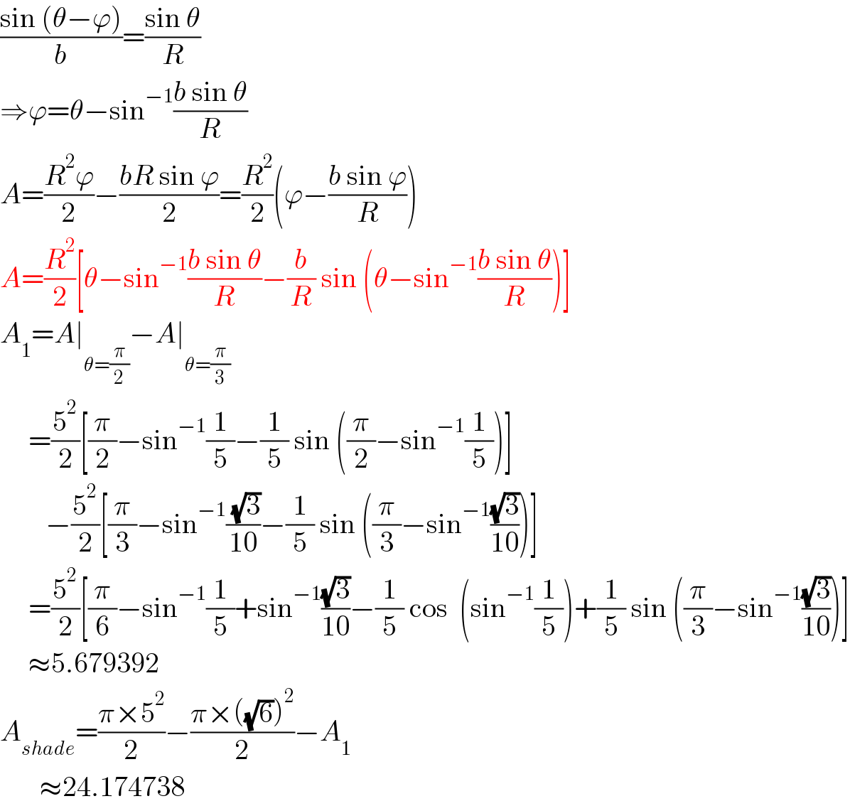 ((sin (θ−ϕ))/b)=((sin θ)/R)  ⇒ϕ=θ−sin^(−1) ((b sin θ)/R)  A=((R^2 ϕ)/2)−((bR sin ϕ)/2)=(R^2 /2)(ϕ−((b sin ϕ)/R))  A=(R^2 /2)[θ−sin^(−1) ((b sin θ)/R)−(b/R) sin (θ−sin^(−1) ((b sin θ)/R))]  A_1 =A∣_(θ=(π/2)) −A∣_(θ=(π/3))        =(5^2 /2)[(π/2)−sin^(−1) (1/5)−(1/5) sin ((π/2)−sin^(−1) (1/5))]          −(5^2 /2)[(π/3)−sin^(−1) (( (√3))/(10))−(1/5) sin ((π/3)−sin^(−1) ((√3)/(10)))]       =(5^2 /2)[(π/6)−sin^(−1) (1/5)+sin^(−1) ((√3)/(10))−(1/5) cos  (sin^(−1) (1/5))+(1/5) sin ((π/3)−sin^(−1) ((√3)/(10)))]       ≈5.679392  A_(shade) =((π×5^2 )/2)−((π×((√6))^2 )/2)−A_1          ≈24.174738  