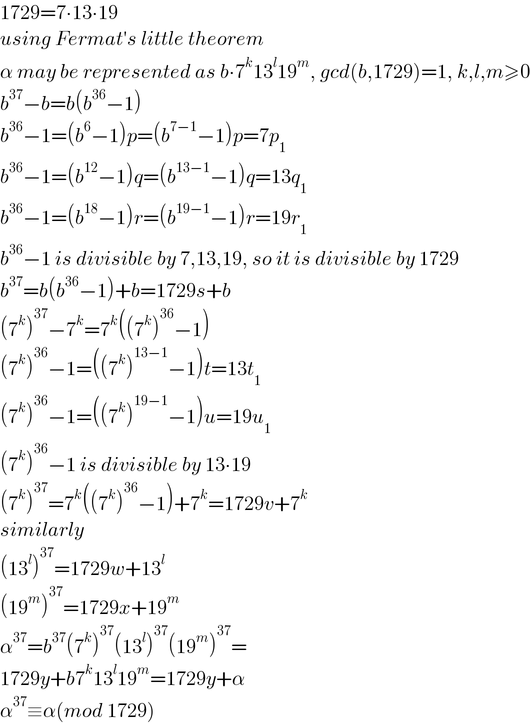 1729=7∙13∙19  using Fermat′s little theorem  α may be represented as b∙7^k 13^l 19^m , gcd(b,1729)=1, k,l,m≥0  b^(37) −b=b(b^(36) −1)  b^(36) −1=(b^6 −1)p=(b^(7−1) −1)p=7p_1   b^(36) −1=(b^(12) −1)q=(b^(13−1) −1)q=13q_1   b^(36) −1=(b^(18) −1)r=(b^(19−1) −1)r=19r_1   b^(36) −1 is divisible by 7,13,19, so it is divisible by 1729  b^(37) =b(b^(36) −1)+b=1729s+b  (7^k )^(37) −7^k =7^k ((7^k )^(36) −1)  (7^k )^(36) −1=((7^k )^(13−1) −1)t=13t_1   (7^k )^(36) −1=((7^k )^(19−1) −1)u=19u_1   (7^k )^(36) −1 is divisible by 13∙19  (7^k )^(37) =7^k ((7^k )^(36) −1)+7^k =1729v+7^k   similarly  (13^l )^(37) =1729w+13^l   (19^m )^(37) =1729x+19^m   α^(37) =b^(37) (7^k )^(37) (13^l )^(37) (19^m )^(37) =  1729y+b7^k 13^l 19^m =1729y+α  α^(37) ≡α(mod 1729)  