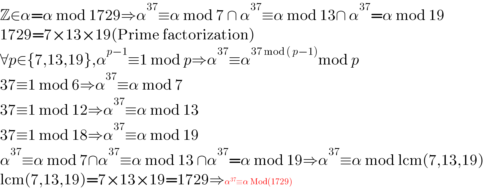 Z∈α=α mod 1729⇒α^(37) ≡α mod 7 ∩ α^(37) ≡α mod 13∩ α^(37) =α mod 19  1729=7×13×19(Prime factorization)  ∀p∈{7,13,19},α^(p−1) ≡1 mod p⇒α^(37) ≡α^(37 mod ( p−1)) mod p  37≡1 mod 6⇒α^(37) ≡α mod 7  37≡1 mod 12⇒α^(37) ≡α mod 13  37≡1 mod 18⇒α^(37) ≡α mod 19  α^(37) ≡α mod 7∩α^(37) ≡α mod 13 ∩α^(37) =α mod 19⇒α^(37) ≡α mod lcm(7,13,19)  lcm(7,13,19)=7×13×19=1729⇒α^(37) ≡α Mod(1729)  