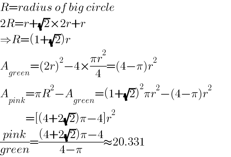 R=radius of big circle  2R=r+(√2)×2r+r  ⇒R=(1+(√2))r  A_(green) =(2r)^2 −4×((πr^2 )/4)=(4−π)r^2   A_(pink) =πR^2 −A_(green) =(1+(√2))^2 πr^2 −(4−π)r^2              =[(4+2(√2))π−4]r^2   ((pink)/(green))=(((4+2(√2))π−4)/(4−π))≈20.331  