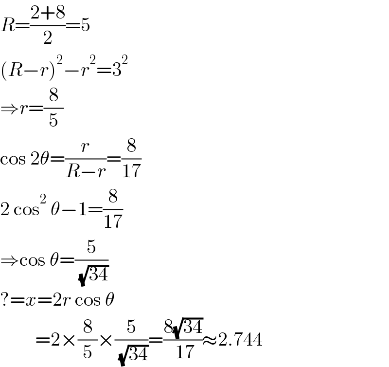 R=((2+8)/2)=5  (R−r)^2 −r^2 =3^2   ⇒r=(8/5)  cos 2θ=(r/(R−r))=(8/(17))  2 cos^2  θ−1=(8/(17))  ⇒cos θ=(5/( (√(34))))  ?=x=2r cos θ           =2×(8/5)×(5/( (√(34))))=((8(√(34)))/( 17))≈2.744  