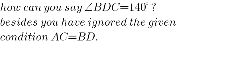 how can you say ∠BDC=140° ?  besides you have ignored the given  condition AC=BD.  