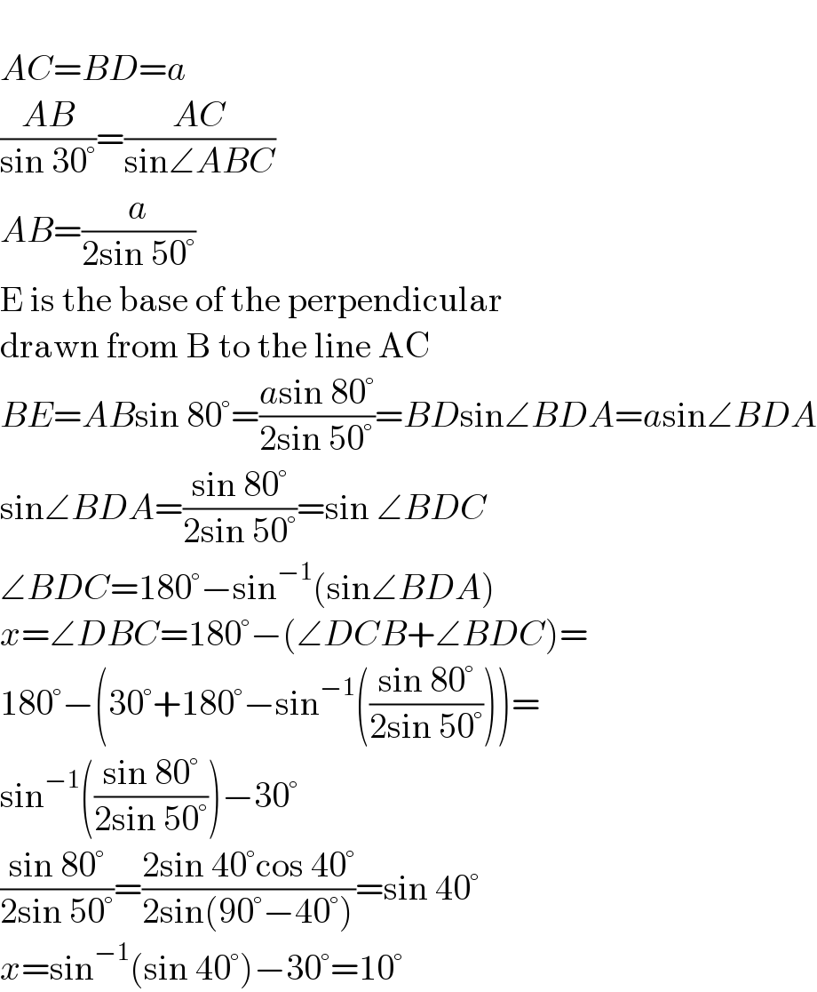   AC=BD=a  ((AB)/(sin 30°))=((AC)/(sin∠ABC))  AB=(a/(2sin 50°))  E is the base of the perpendicular   drawn from B to the line AC  BE=ABsin 80°=((asin 80°)/(2sin 50°))=BDsin∠BDA=asin∠BDA  sin∠BDA=((sin 80°)/(2sin 50°))=sin ∠BDC  ∠BDC=180°−sin^(−1) (sin∠BDA)  x=∠DBC=180°−(∠DCB+∠BDC)=  180°−(30°+180°−sin^(−1) (((sin 80°)/(2sin 50°))))=  sin^(−1) (((sin 80°)/(2sin 50°)))−30°  ((sin 80°)/(2sin 50°))=((2sin 40°cos 40°)/(2sin(90°−40°)))=sin 40°  x=sin^(−1) (sin 40°)−30°=10°  