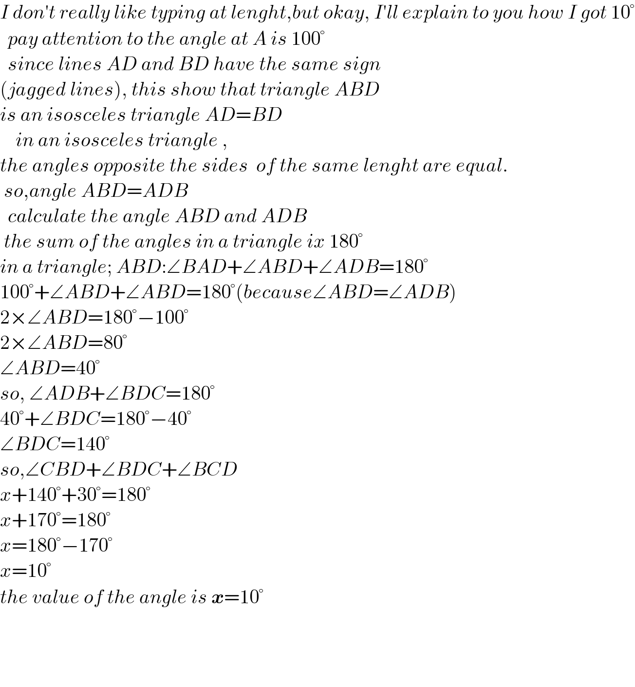 I don′t really like typing at lenght,but okay, I′ll explain to you how I got 10°    pay attention to the angle at A is 100°    since lines AD and BD have the same sign  (jagged lines), this show that triangle ABD  is an isosceles triangle AD=BD      in an isosceles triangle ,  the angles opposite the sides  of the same lenght are equal.   so,angle ABD=ADB    calculate the angle ABD and ADB   the sum of the angles in a triangle ix 180°  in a triangle; ABD:∠BAD+∠ABD+∠ADB=180°  100°+∠ABD+∠ABD=180°(because∠ABD=∠ADB)  2×∠ABD=180°−100°  2×∠ABD=80°  ∠ABD=40°  so, ∠ADB+∠BDC=180°  40°+∠BDC=180°−40°  ∠BDC=140°  so,∠CBD+∠BDC+∠BCD  x+140°+30°=180°  x+170°=180°  x=180°−170°  x=10°  the value of the angle is x=10°        