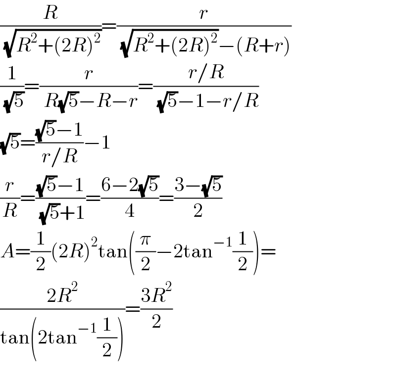 (R/( (√(R^2 +(2R)^2 ))))=(r/( (√(R^2 +(2R)^2 ))−(R+r)))  (1/( (√5)))=(r/( R(√5)−R−r))=((r/R)/( (√5)−1−r/R))  (√5)=(((√5)−1)/(r/R))−1  (r/R)=(((√5)−1)/( (√5)+1))=((6−2(√5))/4)=((3−(√5))/2)  A=(1/2)(2R)^2 tan((π/2)−2tan^(−1) (1/2))=  ((2R^2 )/(tan(2tan^(−1) (1/2))))=((3R^2 )/2)    