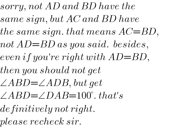 sorry, not AD and BD have the  same sign, but AC and BD have  the same sign. that means AC=BD,  not AD=BD as you said.  besides,  even if you′re right with AD=BD,   then you should not get   ∠ABD=∠ADB, but get   ∠ABD=∠DAB=100°. that′s   definitively not right.  please recheck sir.  