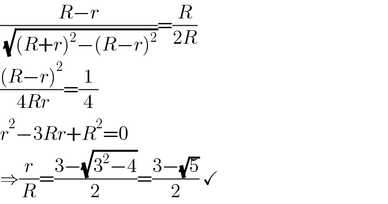((R−r)/( (√((R+r)^2 −(R−r)^2 ))))=(R/(2R))  (((R−r)^2 )/( 4Rr))=(1/4)  r^2 −3Rr+R^2 =0  ⇒(r/R)=((3−(√(3^2 −4)))/2)=((3−(√5))/2) ✓  