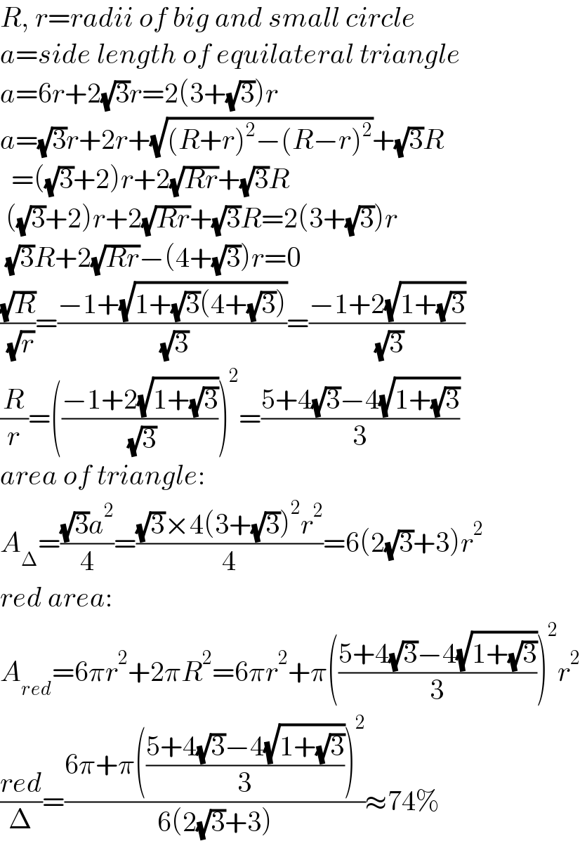 R, r=radii of big and small circle  a=side length of equilateral triangle  a=6r+2(√3)r=2(3+(√3))r  a=(√3)r+2r+(√((R+r)^2 −(R−r)^2 ))+(√3)R    =((√3)+2)r+2(√(Rr))+(√3)R   ((√3)+2)r+2(√(Rr))+(√3)R=2(3+(√3))r   (√3)R+2(√(Rr))−(4+(√3))r=0  ((√R)/( (√r)))=((−1+(√(1+(√3)(4+(√3)))))/( (√3)))=((−1+2(√(1+(√3))))/( (√3)))  (R/r)=(((−1+2(√(1+(√3))))/( (√3))))^2 =((5+4(√3)−4(√(1+(√3))))/3)  area of triangle:  A_Δ =(((√3)a^2 )/4)=(((√3)×4(3+(√3))^2 r^2 )/4)=6(2(√3)+3)r^2   red area:  A_(red) =6πr^2 +2πR^2 =6πr^2 +π(((5+4(√3)−4(√(1+(√3))))/3))^2 r^2   ((red)/Δ)=((6π+π(((5+4(√3)−4(√(1+(√3))))/3))^2 )/(6(2(√3)+3)))≈74%  
