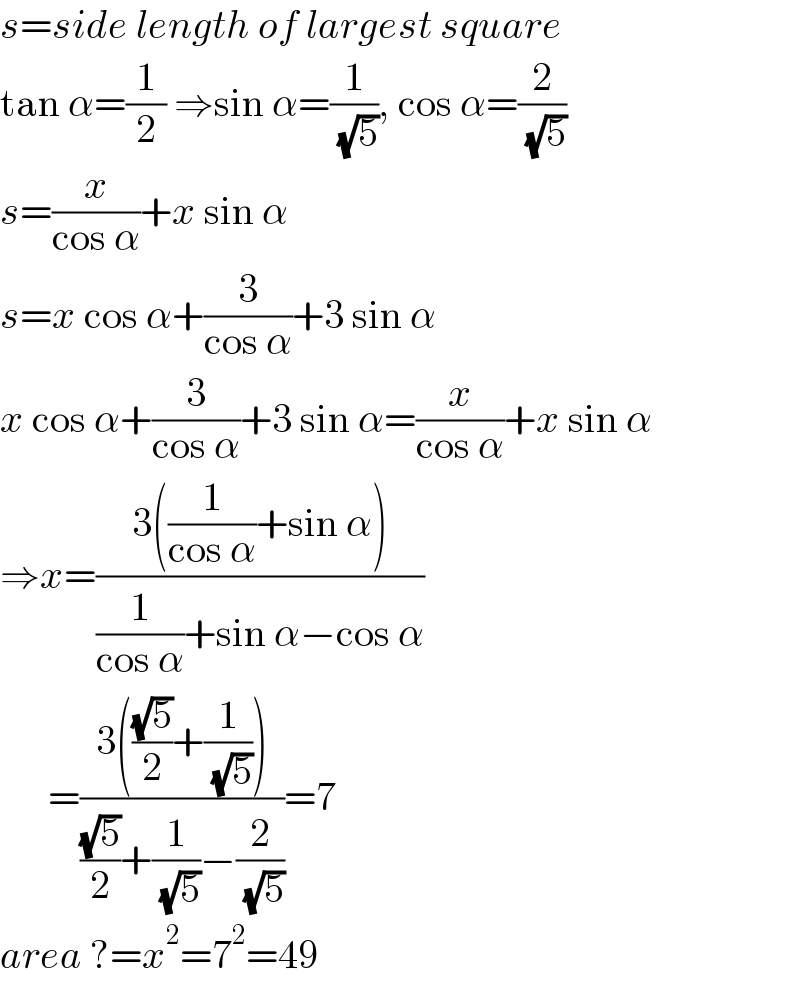 s=side length of largest square  tan α=(1/2) ⇒sin α=(1/( (√5))), cos α=(2/( (√5)))  s=(x/(cos α))+x sin α  s=x cos α+(3/(cos α))+3 sin α  x cos α+(3/(cos α))+3 sin α=(x/(cos α))+x sin α  ⇒x=((3((1/(cos α))+sin α))/((1/(cos α))+sin α−cos α))        =((3(((√5)/2)+(1/( (√5)))))/(((√5)/2)+(1/( (√5)))−(2/( (√5)))))=7  area ?=x^2 =7^2 =49  