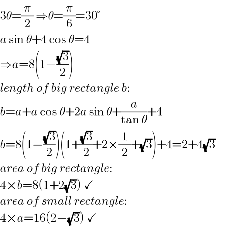 3θ=(π/2) ⇒θ=(π/6)=30°  a sin θ+4 cos θ=4  ⇒a=8(1−((√3)/2))  length of big rectangle b:  b=a+a cos θ+2a sin θ+(a/(tan θ))+4  b=8(1−((√3)/2))(1+((√3)/2)+2×(1/2)+(√3))+4=2+4(√3)  area of big rectangle:  4×b=8(1+2(√3)) ✓  area of small rectangle:  4×a=16(2−(√3)) ✓  