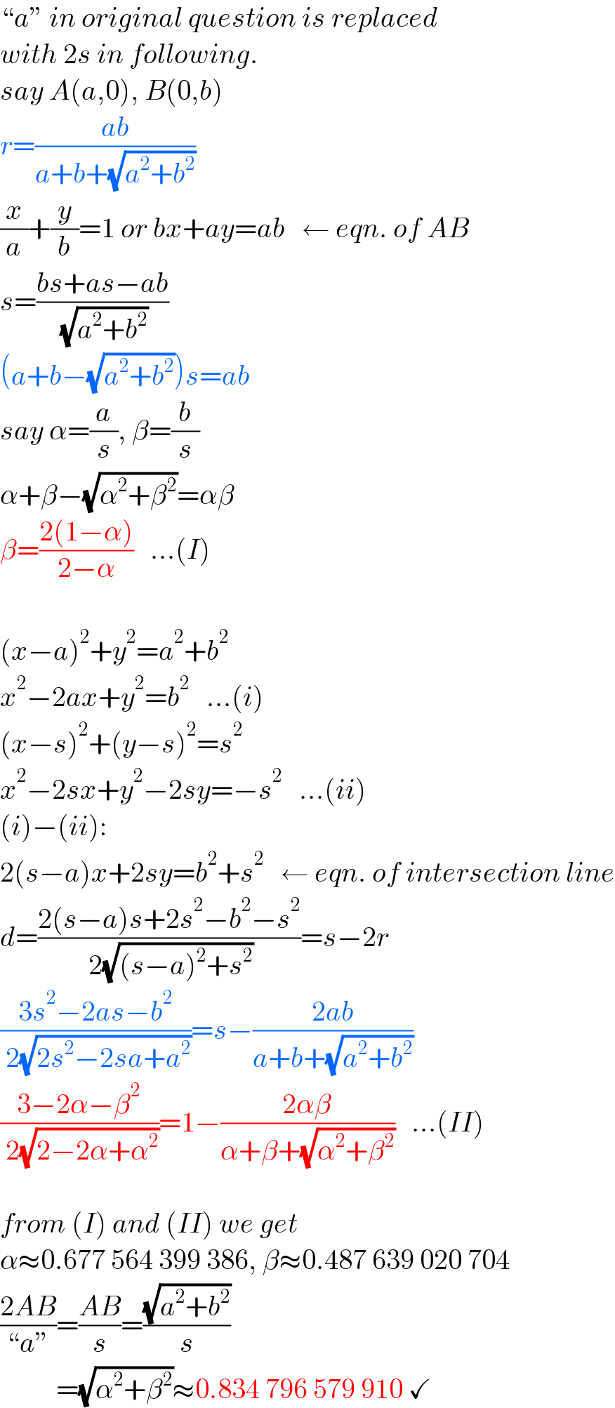 “a” in original question is replaced  with 2s in following.  say A(a,0), B(0,b)  r=((ab)/(a+b+(√(a^2 +b^2 ))))  (x/a)+(y/b)=1 or bx+ay=ab   ← eqn. of AB  s=((bs+as−ab)/( (√(a^2 +b^2 ))))  (a+b−(√(a^2 +b^2 )))s=ab  say α=(a/s), β=(b/s)  α+β−(√(α^2 +β^2 ))=αβ  β=((2(1−α))/(2−α))   ...(I)    (x−a)^2 +y^2 =a^2 +b^2   x^2 −2ax+y^2 =b^2    ...(i)  (x−s)^2 +(y−s)^2 =s^2   x^2 −2sx+y^2 −2sy=−s^2    ...(ii)  (i)−(ii):  2(s−a)x+2sy=b^2 +s^2    ← eqn. of intersection line  d=((2(s−a)s+2s^2 −b^2 −s^2 )/( 2(√((s−a)^2 +s^2 ))))=s−2r  ((3s^2 −2as−b^2 )/( 2(√(2s^2 −2sa+a^2 ))))=s−((2ab)/(a+b+(√(a^2 +b^2 ))))  ((3−2α−β^2 )/( 2(√(2−2α+α^2 ))))=1−((2αβ)/(α+β+(√(α^2 +β^2 ))))   ...(II)    from (I) and (II) we get  α≈0.677 564 399 386, β≈0.487 639 020 704  ((2AB)/(“a”))=((AB)/s)=((√(a^2 +b^2 ))/s)            =(√(α^2 +β^2 ))≈0.834 796 579 910 ✓  
