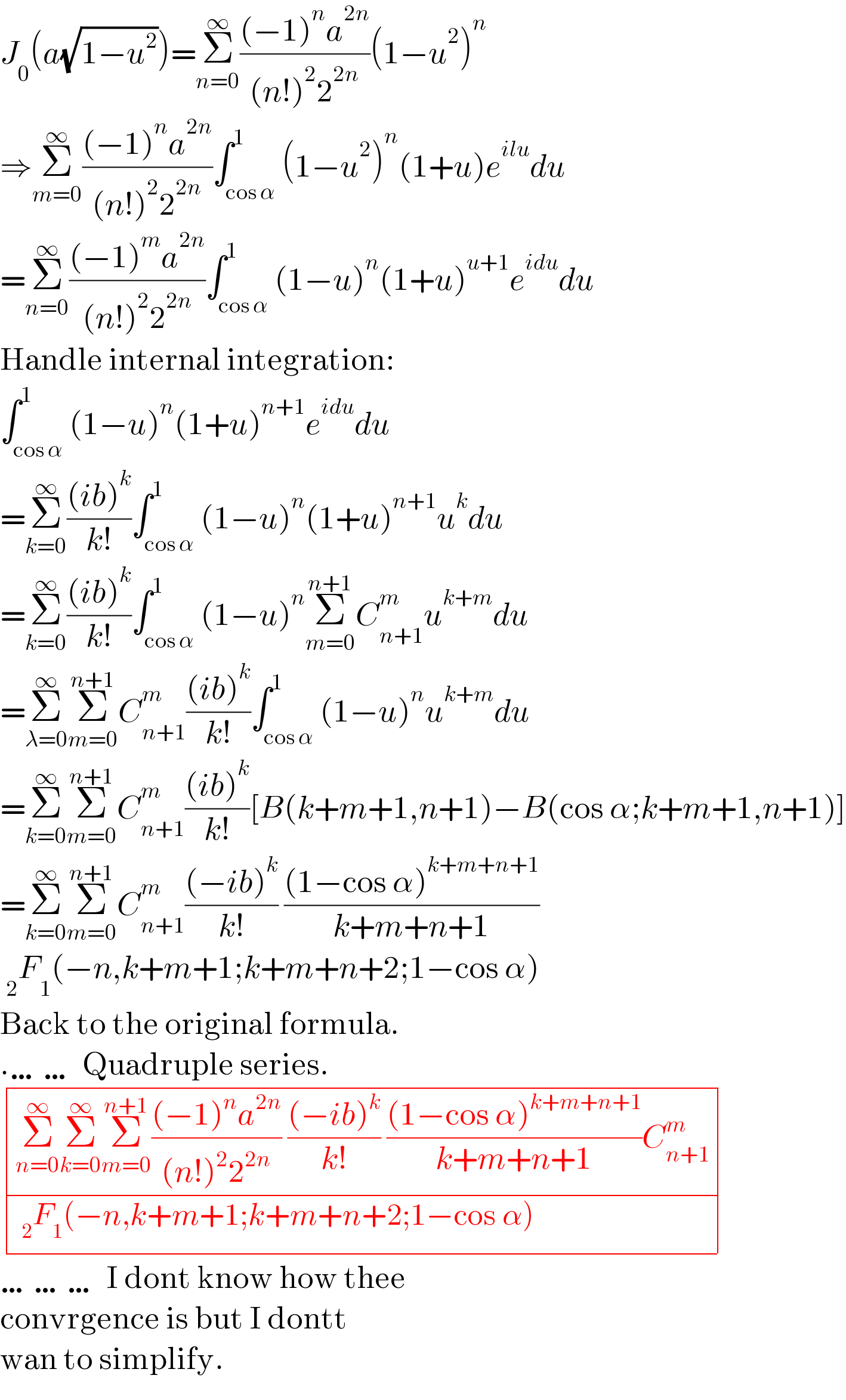 J_0 (a(√(1−u^2 )))=Σ_(n=0) ^∞ (((−1)^n a^(2n) )/((n!)^2 2^(2n) ))(1−u^2 )^n   ⇒Σ_(m=0) ^∞ (((−1)^n a^(2n) )/((n!)^2 2^(2n) ))∫_(cos α) ^1 (1−u^2 )^n (1+u)e^(ilu) du  =Σ_(n=0) ^∞ (((−1)^m a^(2n) )/((n!)^2 2^(2n) ))∫_(cos α) ^1 (1−u)^n (1+u)^(u+1) e^(idu) du  Handle internal integration:  ∫_(cos α) ^1 (1−u)^n (1+u)^(n+1) e^(idu) du  =Σ_(k=0) ^∞ (((ib)^k )/(k!))∫_(cos α) ^1 (1−u)^n (1+u)^(n+1) u^k du  =Σ_(k=0) ^∞ (((ib)^k )/(k!))∫_(cos α) ^1 (1−u)^n Σ_(m=0) ^(n+1) C_(n+1) ^m u^(k+m) du  =Σ_(λ=0) ^∞ Σ_(m=0) ^(n+1) C_(n+1) ^m (((ib)^k )/(k!))∫_(cos α) ^1 (1−u)^n u^(k+m) du  =Σ_(k=0) ^∞ Σ_(m=0) ^(n+1) C_(n+1) ^m (((ib)^k )/(k!))[B(k+m+1,n+1)−B(cos α;k+m+1,n+1)]  =Σ_(k=0) ^∞ Σ_(m=0) ^(n+1) C_(n+1) ^m (((−ib)^k )/(k!)) (((1−cos α)^(k+m+n+1) )/(k+m+n+1))   _2 F_1 (−n,k+m+1;k+m+n+2;1−cos α)  Back to the original formula.  .…… Quadruple series.   determinant (((Σ_(n=0) ^∞ Σ_(k=0) ^∞ Σ_(m=0) ^(n+1) (((−1)^n a^(2n) )/((n!)^2 2^(2n) )) (((−ib)^k )/(k!)) (((1−cos α)^(k+m+n+1) )/(k+m+n+1))C_(n+1) ^m )),(( _2 F_1 (−n,k+m+1;k+m+n+2;1−cos α))))  ……… I dont know how thee  convrgence is but I dontt  wan to simplify.  