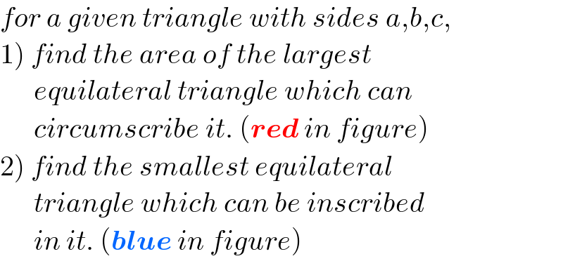 for a given triangle with sides a,b,c,  1) find the area of the largest         equilateral triangle which can         circumscribe it. (red in figure)  2) find the smallest equilateral        triangle which can be inscribed        in it. (blue in figure)  