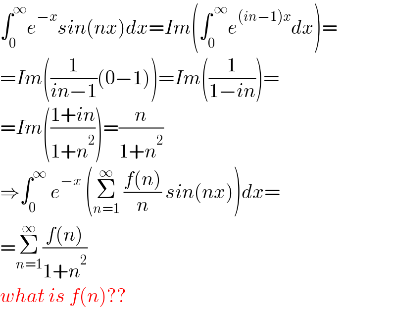 ∫_0 ^∞ e^(−x) sin(nx)dx=Im(∫_0 ^( ∞) e^((in−1)x) dx)=  =Im((1/(in−1))(0−1))=Im((1/(1−in)))=  =Im(((1+in)/(1+n^2 )))=(n/(1+n^2 ))  ⇒∫_(0 ) ^∞  e^(−x)  (Σ_(n=1) ^∞  ((f(n))/n) sin(nx))dx=  =Σ_(n=1) ^∞ ((f(n))/(1+n^2 ))  what is f(n)??  