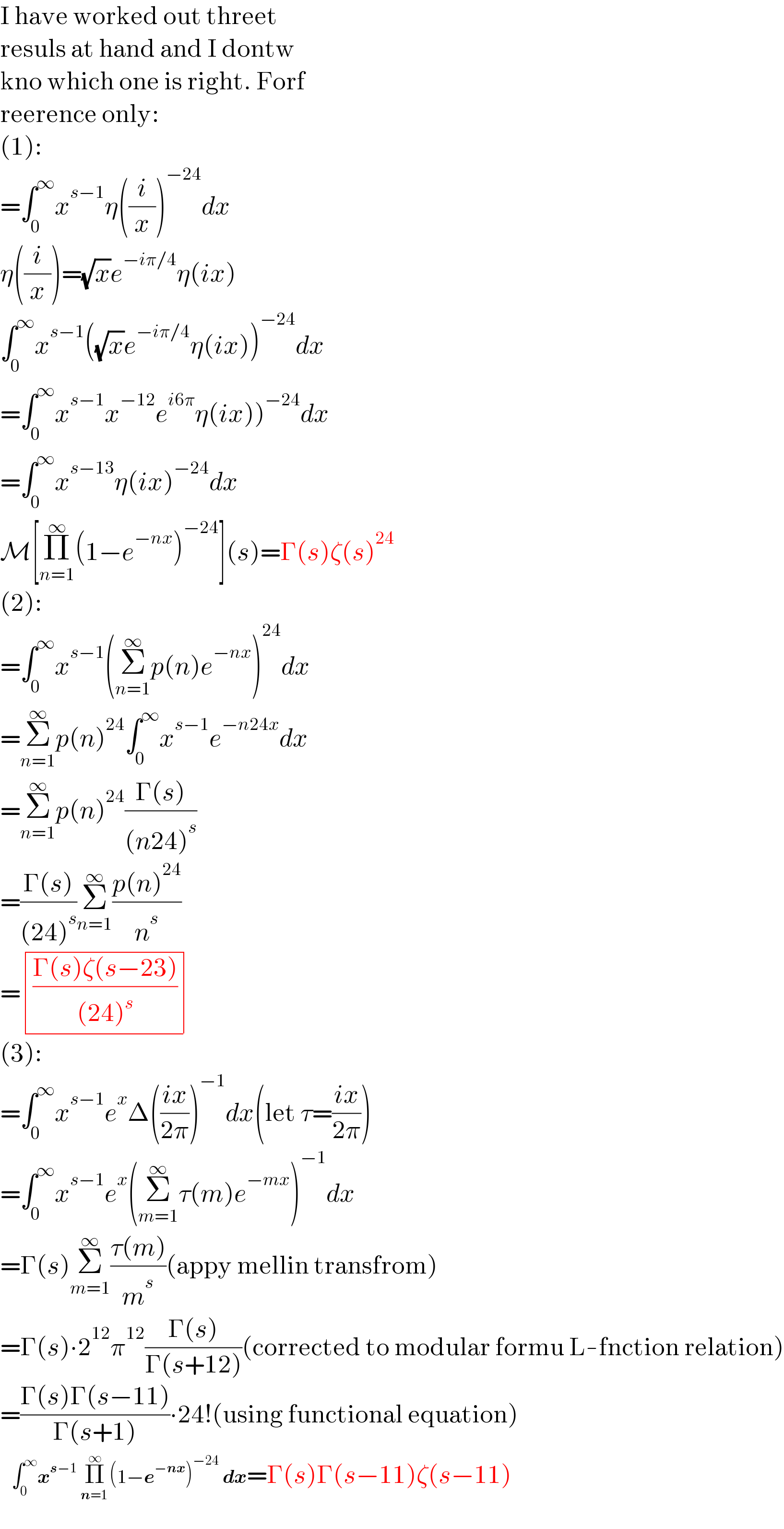 I have worked out threet  resuls at hand and I dontw  kno which one is right. Forf  reerence only:  (1):  =∫_0 ^∞ x^(s−1) η((i/x))^(−24) dx  η((i/x))=(√x)e^(−iπ/4) η(ix)  ∫_0 ^∞ x^(s−1) ((√x)e^(−iπ/4) η(ix))^(−24) dx  =∫_0 ^∞ x^(s−1) x^(−12) e^(i6π) η(ix))^(−24) dx  =∫_0 ^∞ x^(s−13) η(ix)^(−24) dx  M[Π_(n=1) ^∞ (1−e^(−nx) )^(−24) ](s)=Γ(s)ζ(s)^(24)   (2):  =∫_0 ^∞ x^(s−1) (Σ_(n=1) ^∞ p(n)e^(−nx) )^(24) dx  =Σ_(n=1) ^∞ p(n)^(24) ∫_0 ^∞ x^(s−1) e^(−n24x) dx  =Σ_(n=1) ^∞ p(n)^(24) ((Γ(s))/((n24)^s ))  =((Γ(s))/((24)^s ))Σ_(n=1) ^∞ ((p(n)^(24) )/n^s )  = determinant ((((Γ(s)ζ(s−23))/((24)^s ))))  (3):  =∫_0 ^∞ x^(s−1) e^x Δ(((ix)/(2π)))^(−1) dx(let τ=((ix)/(2π)))  =∫_0 ^∞ x^(s−1) e^x (Σ_(m=1) ^∞ τ(m)e^(−mx) )^(−1) dx  =Γ(s)Σ_(m=1) ^∞ ((τ(m))/m^s )(appy mellin transfrom)  =Γ(s)∙2^(12) π^(12) ((Γ(s))/(Γ(s+12)))(corrected to modular formu L-fnction relation)  =((Γ(s)Γ(s−11))/(Γ(s+1)))∙24!(using functional equation)     ∫_0 ^∞ x^(s−1)  Π_(n=1 ) ^∞ (1−e^(−nx) )^(−24)  dx=Γ(s)Γ(s−11)ζ(s−11)  