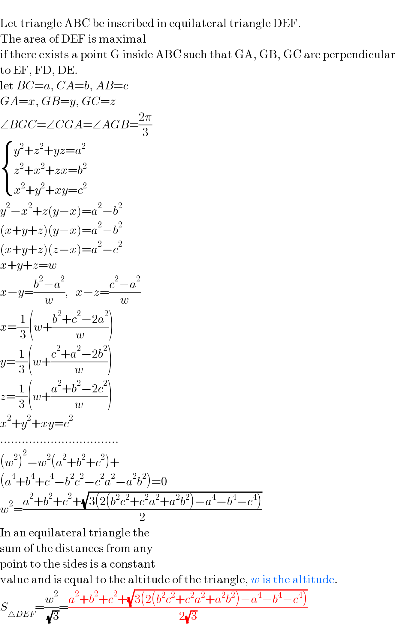   Let triangle ABC be inscribed in equilateral triangle DEF.  The area of DEF is maximal   if there exists a point G inside ABC such that GA, GB, GC are perpendicular   to EF, FD, DE.  let BC=a, CA=b, AB=c  GA=x, GB=y, GC=z  ∠BGC=∠CGA=∠AGB=((2π)/3)   { ((y^2 +z^2 +yz=a^2 )),((z^2 +x^2 +zx=b^2 )),((x^2 +y^2 +xy=c^2 )) :}  y^2 −x^2 +z(y−x)=a^2 −b^2   (x+y+z)(y−x)=a^2 −b^2   (x+y+z)(z−x)=a^2 −c^2   x+y+z=w  x−y=((b^2 −a^2 )/w),   x−z=((c^2 −a^2 )/w)  x=(1/3)(w+((b^2 +c^2 −2a^2 )/w))  y=(1/3)(w+((c^2 +a^2 −2b^2 )/w))  z=(1/3)(w+((a^2 +b^2 −2c^2 )/w))  x^2 +y^2 +xy=c^2   .................................  (w^2 )^2 −w^2 (a^2 +b^2 +c^2 )+  (a^4 +b^4 +c^4 −b^2 c^2 −c^2 a^2 −a^2 b^2 )=0  w^2 =((a^2 +b^2 +c^2 +(√(3(2(b^2 c^2 +c^2 a^2 +a^2 b^2 )−a^4 −b^4 −c^4 ))))/2)  In an equilateral triangle the   sum of the distances from any  point to the sides is a constant  value and is equal to the altitude of the triangle, w is the altitude.  S_(△DEF) =(w^2 /( (√3)))=((a^2 +b^2 +c^2 +(√(3(2(b^2 c^2 +c^2 a^2 +a^2 b^2 )−a^4 −b^4 −c^4 ))))/(2(√3)))  