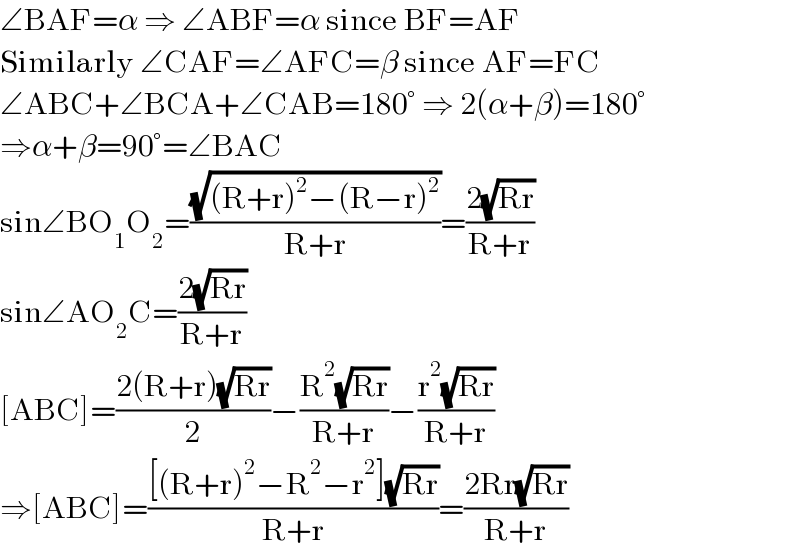 ∠BAF=α ⇒ ∠ABF=α since BF=AF  Similarly ∠CAF=∠AFC=β since AF=FC  ∠ABC+∠BCA+∠CAB=180° ⇒ 2(α+β)=180°  ⇒α+β=90°=∠BAC  sin∠BO_1 O_2 =((√((R+r)^2 −(R−r)^2 ))/(R+r))=((2(√(Rr)))/(R+r))  sin∠AO_2 C=((2(√(Rr)))/(R+r))  [ABC]=((2(R+r)(√(Rr)))/2)−((R^2 (√(Rr)))/(R+r))−((r^2 (√(Rr)))/(R+r))  ⇒[ABC]=(([(R+r)^2 −R^2 −r^2 ](√(Rr)))/(R+r))=((2Rr(√(Rr)))/(R+r))  