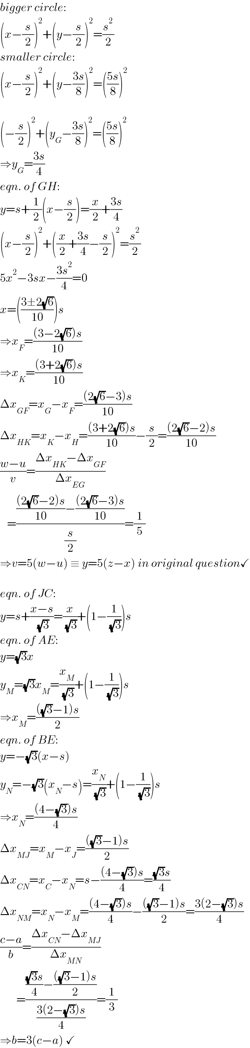 bigger circle:  (x−(s/2))^2 +(y−(s/2))^2 =(s^2 /2)  smaller circle:  (x−(s/2))^2 +(y−((3s)/8))^2 =(((5s)/8))^2     (−(s/2))^2 +(y_G −((3s)/8))^2 =(((5s)/8))^2   ⇒y_G =((3s)/4)  eqn. of GH:  y=s+(1/2)(x−(s/2))=(x/2)+((3s)/4)  (x−(s/2))^2 +((x/2)+((3s)/4)−(s/2))^2 =(s^2 /2)  5x^2 −3sx−((3s^2 )/4)=0  x=(((3±2(√6))/(10)))s  ⇒x_F =(((3−2(√6))s)/(10))  ⇒x_K =(((3+2(√6))s)/(10))  Δx_(GF) =x_G −x_F =(((2(√6)−3)s)/(10))  Δx_(HK) =x_K −x_H =(((3+2(√6))s)/(10))−(s/2)=(((2(√6)−2)s)/(10))  ((w−u)/v)=((Δx_(HK) −Δx_(GF) )/(Δx_(EG) ))     =(((((2(√6)−2)s)/(10))−(((2(√6)−3)s)/(10)))/(s/2))=(1/5)  ⇒v=5(w−u) ≡ y=5(z−x) in original question✓    eqn. of JC:  y=s+((x−s)/( (√3)))=(x/( (√3)))+(1−(1/( (√3))))s  eqn. of AE:  y=(√3)x  y_M =(√3)x_M =(x_M /( (√3)))+(1−(1/( (√3))))s  ⇒x_M =((((√3)−1)s)/2)  eqn. of BE:  y=−(√3)(x−s)  y_N =−(√3)(x_N −s)=(x_N /( (√3)))+(1−(1/( (√3))))s  ⇒x_N =(((4−(√3))s)/4)  Δx_(MJ) =x_M −x_J =((((√3)−1)s)/2)  Δx_(CN) =x_C −x_N =s−(((4−(√3))s)/4)=(((√3)s)/4)  Δx_(NM) =x_N −x_M =(((4−(√3))s)/4)−((((√3)−1)s)/2)=((3(2−(√3))s)/4)  ((c−a)/b)=((Δx_(CN) −Δx_(MJ) )/(Δx_(MN) ))         =(((((√3)s)/4)−((((√3)−1)s)/2))/((3(2−(√3))s)/4))=(1/3)  ⇒b=3(c−a) ✓  