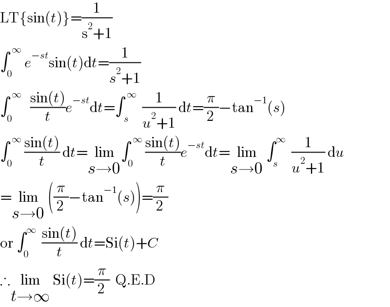 LT{sin(t)}=(1/(s^2 +1))  ∫_0 ^( ∞)  e^(−st) sin(t)dt=(1/(s^2 +1))  ∫_0 ^( ∞)    ((sin(t))/t)e^(−st) dt=∫_( s) ^( ∞)   (1/(u^2 +1)) dt=(π/2)−tan^(−1) (s)  ∫_0 ^( ∞)  ((sin(t))/t) dt=lim_(s→0) ∫_0 ^( ∞)  ((sin(t))/t)e^(−st) dt=lim_(s→0)  ∫_s ^∞   (1/(u^2 +1)) du  =lim_(s→0)  ((π/2)−tan^(−1) (s))=(π/2)  or ∫_0 ^∞   ((sin(t))/t) dt=Si(t)+C  ∴lim_(t→∞)  Si(t)=(π/2)  Q.E.D  