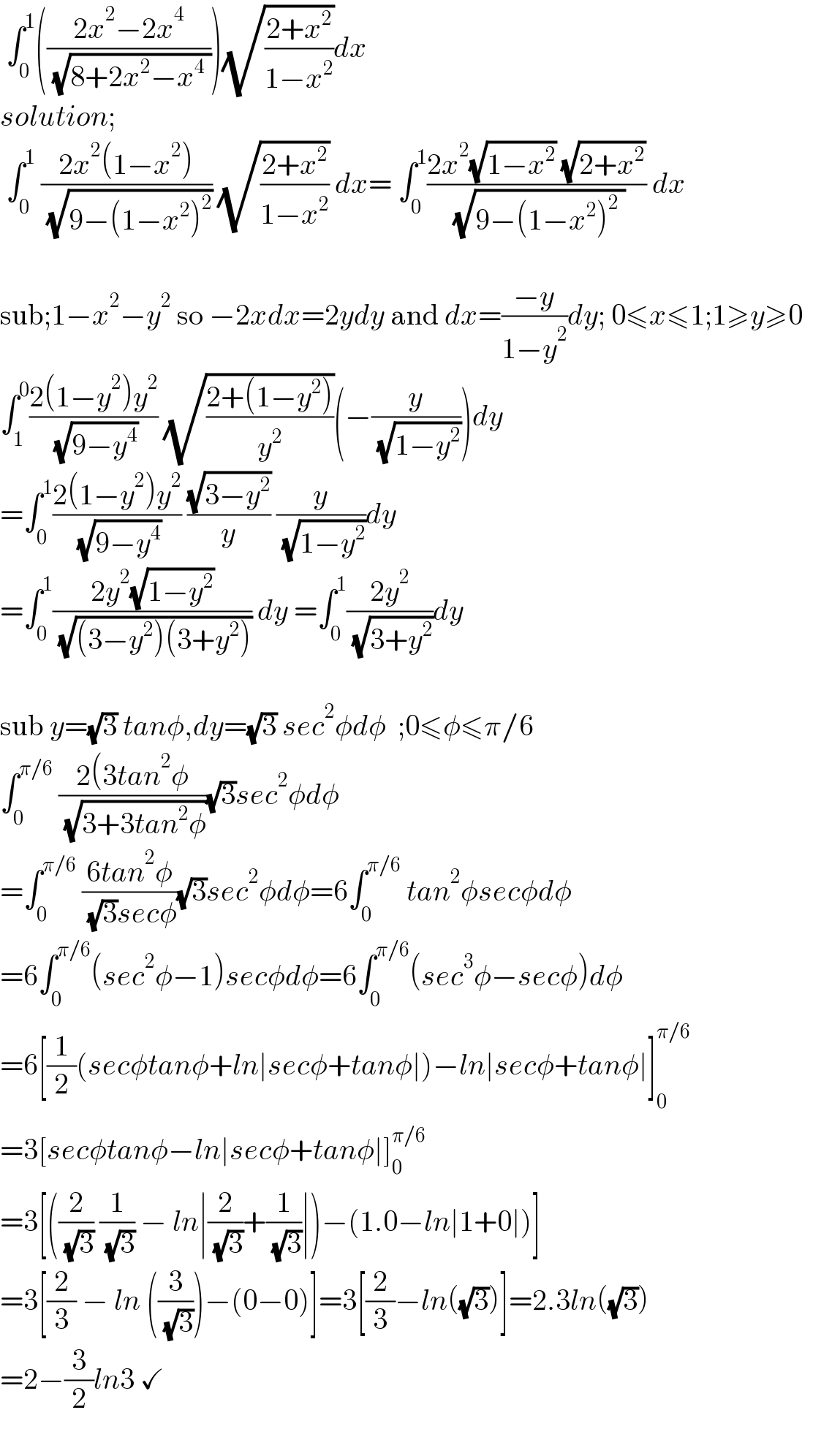 ∫_0 ^1 (((2x^2 −2x^4 )/( (√(8+2x^2 −x^4  )))))(√((2+x^2 )/(1−x^2 )))dx  solution;   ∫_0 ^1  ((2x^2 (1−x^2 ))/( (√(9−(1−x^2 )^2 )))) (√((2+x^2 )/(1−x^2 ))) dx= ∫_0 ^1 ((2x^2 (√(1−x^2 )) (√(2+x^2 )))/( (√(9−(1−x^2 )^2  )))) dx        sub;1−x^2 −y^2  so −2xdx=2ydy and dx=((−y)/(1−y^2 ))dy; 0≤x≤1;1≥y≥0       ∫_1 ^0 ((2(1−y^2 )y^2 )/( (√(9−y^4 )))) (√((2+(1−y^2 ))/y^2 ))(−(y/( (√(1−y^2 )))))dy    =∫_0 ^1 ((2(1−y^2 )y^2 )/( (√(9−y^4 )))) ((√(3−y^2 ))/y) (y/( (√(1−y^2 ))))dy  =∫_0 ^1 ((2y^2 (√(1−y^2 )))/( (√((3−y^2 )(3+y^2 ))))) dy =∫_0 ^1 ((2y^2 )/( (√(3+y^2 ))))dy       sub y=(√3) tanφ,dy=(√3) sec^2 φdφ  ;0≤φ≤π/6  ∫_0 ^(π/6)  ((2(3tan^2 φ)/( (√(3+3tan^2 φ))))(√3)sec^2 φdφ  =∫_0 ^(π/6)  ((6tan^2 φ)/( (√3)secφ))(√3)sec^2 φdφ=6∫_0 ^(π/6)  tan^2 φsecφdφ    =6∫_0 ^(π/6) (sec^2 φ−1)secφdφ=6∫_(0 ) ^(π/6) (sec^3 φ−secφ)dφ  =6[(1/2)(secφtanφ+ln∣secφ+tanφ∣)−ln∣secφ+tanφ∣]_0 ^(π/6)   =3[secφtanφ−ln∣secφ+tanφ∣]_0 ^(π/6)   =3[((2/( (√3))) (1/( (√3))) − ln∣(2/( (√3)))+(1/( (√3)))∣)−(1.0−ln∣1+0∣)]  =3[(2/3) − ln ((3/( (√3))))−(0−0)]=3[(2/3)−ln((√3))]=2.3ln((√3))  =2−(3/2)ln3 ✓    