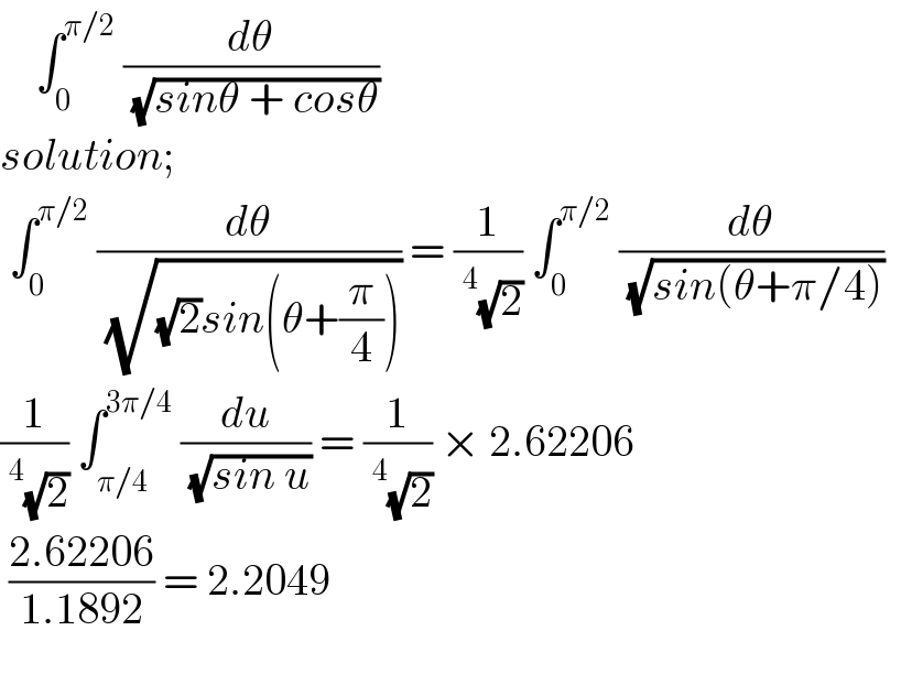     ∫_0 ^(π/2)  (dθ/( (√(sinθ + cosθ))))  solution;   ∫_0 ^(π/2)  (dθ/( (√((√2)sin(θ+(π/4)))))) = (1/(^4 (√2))) ∫_0 ^(π/2)  (dθ/( (√(sin(θ+π/4)))))    (1/(^4 (√2))) ∫_(π/4) ^(3π/4)  (du/( (√(sin u)))) = (1/(^4 (√2))) × 2.62206    ((2.62206)/(1.1892)) = 2.2049     