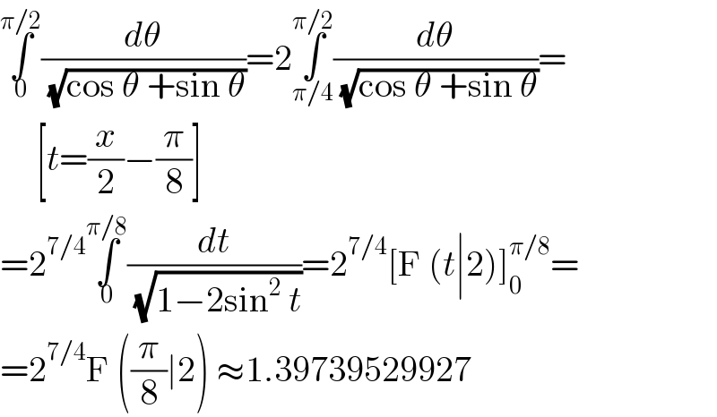 ∫_0 ^(π/2) (dθ/( (√(cos θ +sin θ))))=2∫_(π/4) ^(π/2) (dθ/( (√(cos θ +sin θ))))=       [t=(x/2)−(π/8)]  =2^(7/4) ∫_0 ^(π/8) (dt/( (√(1−2sin^2  t))))=2^(7/4) [F (t∣2)]_0 ^(π/8) =  =2^(7/4) F ((π/8)∣2) ≈1.39739529927  