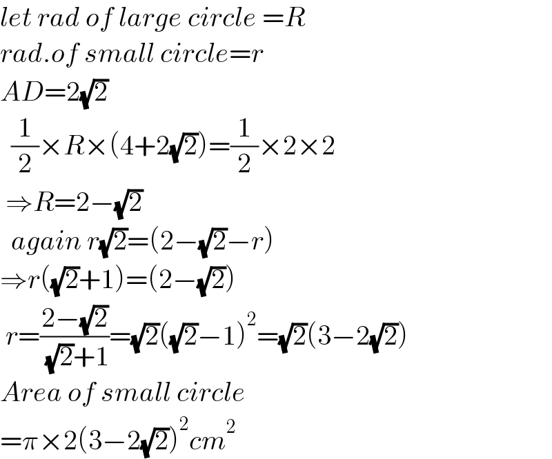 let rad of large circle =R  rad.of small circle=r  AD=2(√2)    (1/2)×R×(4+2(√2))=(1/2)×2×2   ⇒R=2−(√2)    again r(√2)=(2−(√2)−r)  ⇒r((√2)+1)=(2−(√2))   r=((2−(√2))/( (√2)+1))=(√2)((√2)−1)^2 =(√2)(3−2(√2))  Area of small circle  =π×2(3−2(√2))^2 cm^2   