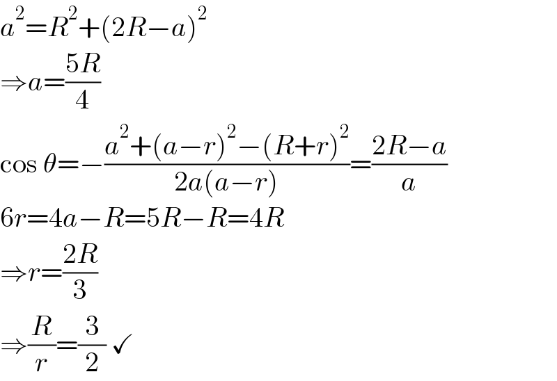 a^2 =R^2 +(2R−a)^2   ⇒a=((5R)/4)  cos θ=−((a^2 +(a−r)^2 −(R+r)^2 )/(2a(a−r)))=((2R−a)/a)  6r=4a−R=5R−R=4R  ⇒r=((2R)/3)  ⇒(R/r)=(3/2) ✓  
