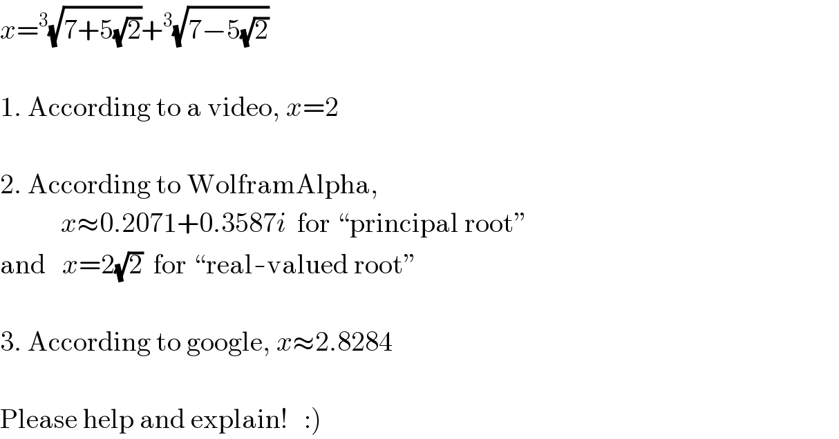 x=^3 (√(7+5(√2)))+^3 (√(7−5(√2)))     1. According to a video, x=2     2. According to WolframAlpha,             x≈0.2071+0.3587i  for “principal root”  and   x=2(√2)  for “real-valued root”     3. According to google, x≈2.8284     Please help and explain!   :)  