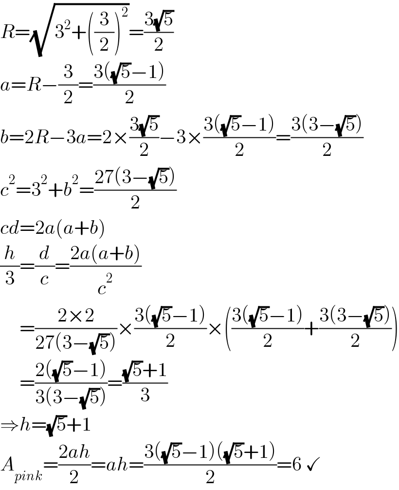 R=(√(3^2 +((3/2))^2 ))=((3(√5))/2)  a=R−(3/2)=((3((√5)−1))/2)  b=2R−3a=2×((3(√5))/2)−3×((3((√5)−1))/2)=((3(3−(√5)))/2)  c^2 =3^2 +b^2 =((27(3−(√5)))/2)  cd=2a(a+b)  (h/3)=(d/c)=((2a(a+b))/c^2 )       =((2×2)/(27(3−(√5))))×((3((√5)−1))/2)×(((3((√5)−1))/2)+((3(3−(√5)))/2))       =((2((√5)−1))/(3(3−(√5))))=(((√5)+1)/3)  ⇒h=(√5)+1  A_(pink) =((2ah)/2)=ah=((3((√5)−1)((√5)+1))/2)=6 ✓  