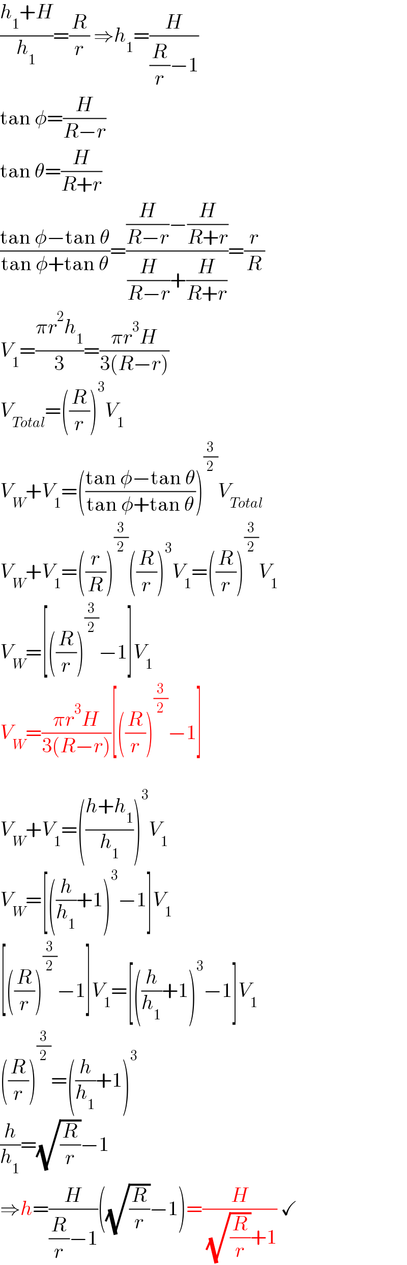 ((h_1 +H)/h_1 )=(R/r) ⇒h_1 =(H/((R/r)−1))  tan φ=(H/(R−r))  tan θ=(H/(R+r))  ((tan φ−tan θ)/(tan φ+tan θ))=(((H/(R−r))−(H/(R+r)))/((H/(R−r))+(H/(R+r))))=(r/R)  V_1 =((πr^2 h_1 )/3)=((πr^3 H)/(3(R−r)))  V_(Total) =((R/r))^3 V_1   V_W +V_1 =(((tan φ−tan θ)/(tan φ+tan θ)))^(3/2) V_(Total)   V_W +V_1 =((r/R))^(3/2) ((R/r))^3 V_1 =((R/r))^(3/2) V_1   V_W =[((R/r))^(3/2) −1]V_1   V_W =((πr^3 H)/(3(R−r)))[((R/r))^(3/2) −1]    V_W +V_1 =(((h+h_1 )/h_1 ))^3 V_1   V_W =[((h/h_1 )+1)^3 −1]V_1   [((R/r))^(3/2) −1]V_1 =[((h/h_1 )+1)^3 −1]V_1   ((R/r))^(3/2) =((h/h_1 )+1)^3   (h/h_1 )=(√(R/r))−1  ⇒h=(H/((R/r)−1))((√(R/r))−1)=(H/( (√(R/r))+1)) ✓  