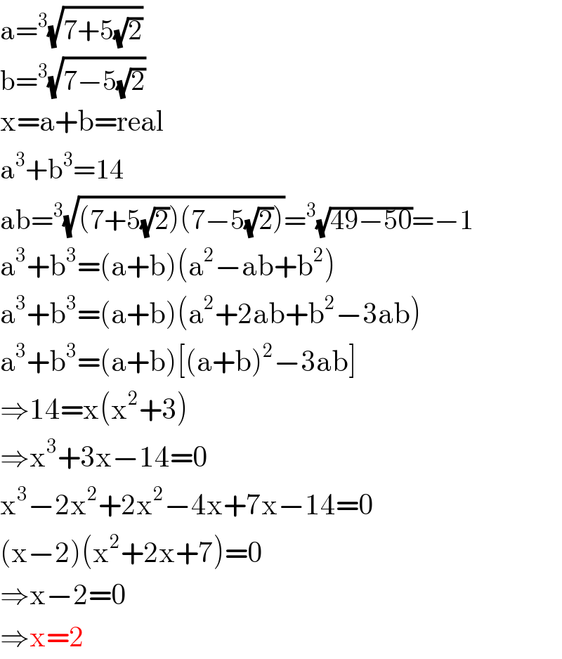 a=^3 (√(7+5(√2)))  b=^3 (√(7−5(√2)))  x=a+b=real  a^3 +b^3 =14  ab=^3 (√((7+5(√2))(7−5(√2))))=^3 (√(49−50))=−1  a^3 +b^3 =(a+b)(a^2 −ab+b^2 )  a^3 +b^3 =(a+b)(a^2 +2ab+b^2 −3ab)  a^3 +b^3 =(a+b)[(a+b)^2 −3ab]  ⇒14=x(x^2 +3)  ⇒x^3 +3x−14=0  x^3 −2x^2 +2x^2 −4x+7x−14=0  (x−2)(x^2 +2x+7)=0  ⇒x−2=0  ⇒x=2  
