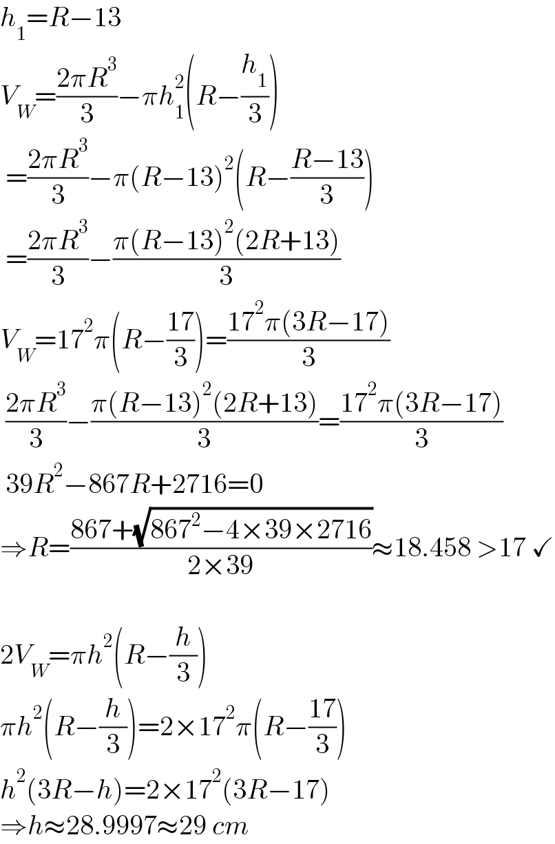 h_1 =R−13  V_W =((2πR^3 )/3)−πh_1 ^2 (R−(h_1 /3))   =((2πR^3 )/3)−π(R−13)^2 (R−((R−13)/3))   =((2πR^3 )/3)−((π(R−13)^2 (2R+13))/3)  V_W =17^2 π(R−((17)/3))=((17^2 π(3R−17))/3)   ((2πR^3 )/3)−((π(R−13)^2 (2R+13))/3)=((17^2 π(3R−17))/3)   39R^2 −867R+2716=0  ⇒R=((867+(√(867^2 −4×39×2716)))/(2×39))≈18.458 >17 ✓    2V_W =πh^2 (R−(h/3))  πh^2 (R−(h/3))=2×17^2 π(R−((17)/3))  h^2 (3R−h)=2×17^2 (3R−17)  ⇒h≈28.9997≈29 cm  