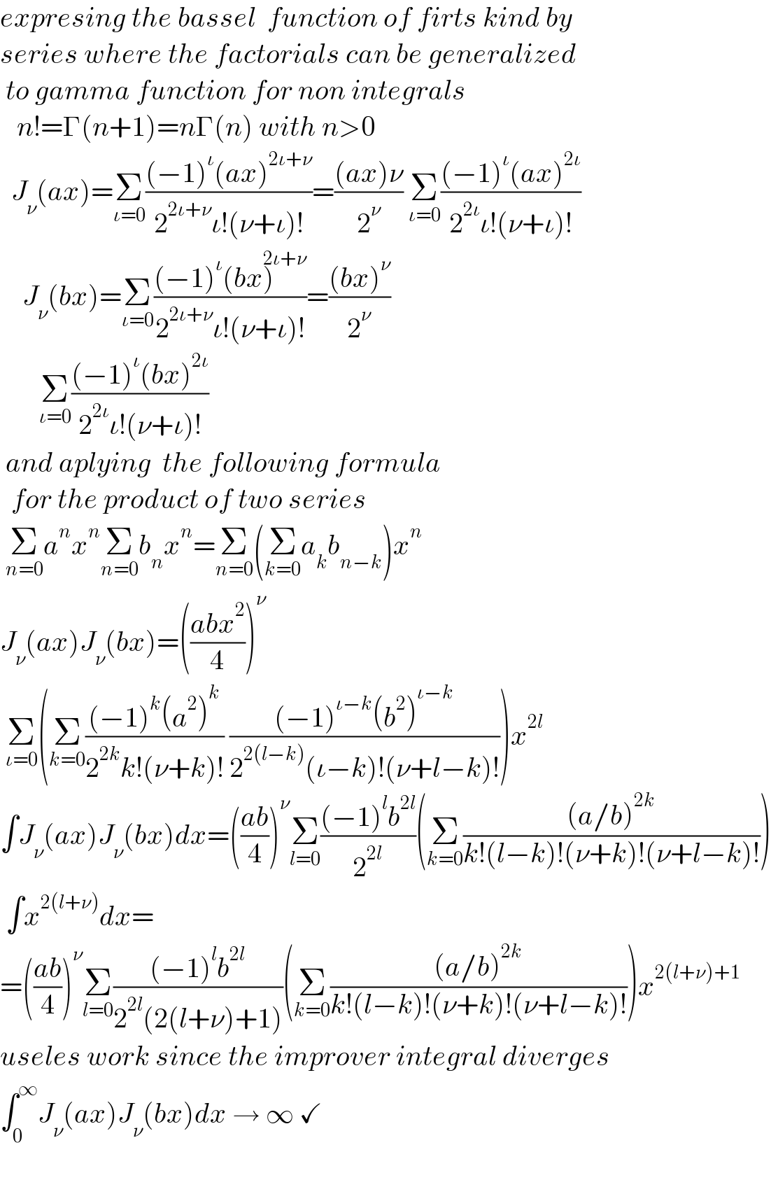 expresing the bassel  function of firts kind by    series where the factorials can be generalized    to gamma function for non integrals           n!=Γ(n+1)=nΓ(n) with n>0    J_ν (ax)=Σ_(ι=0) (((−1)^ι (ax)^(2ι+ν) )/(2^(2ι+ν) ι!(ν+ι)!))=(((ax)ν)/2^ν ) Σ_(ι=0) (((−1)^ι (ax)^(2ι) )/(2^(2ι) ι!(ν+ι)!))               J_ν (bx)=Σ_(ι=0) (((−1)^ι (bx)^(2ι+ν) )/(2^(2ι+ν) ι!(ν+ι)!))=(((bx)^ν )/2^ν )         Σ_(ι=0) (((−1)^ι (bx)^(2ι) )/(2^(2ι) ι!(ν+ι)!))   and aplying  the following formula     for the product of two series   Σ_(n=0) a^n x^n Σ_(n=0) b_n x^n =Σ_(n=0) (Σ_(k=0) a_k b_(n−k) )x^n   J_ν (ax)J_ν (bx)=(((abx^2 )/4))^ν    Σ_(ι=0) (Σ_(k=0) (((−1)^k (a^2 )^k )/(2^(2k) k!(ν+k)!)) (((−1)^(ι−k) (b^2 )^(ι−k) )/(2^(2(l−k)) (ι−k)!(ν+l−k)!)))x^(2l)   ∫J_ν (ax)J_ν (bx)dx=(((ab)/4))^ν Σ_(l=0) (((−1)^l b^(2l) )/2^(2l) )(Σ_(k=0) (((a/b)^(2k) )/(k!(l−k)!(ν+k)!(ν+l−k)!)))   ∫x^(2(l+ν)) dx=  =(((ab)/4))^ν Σ_(l=0) (((−1)^l b^(2l) )/(2^(2l) (2(l+ν)+1)))(Σ_(k=0) (((a/b)^(2k) )/(k!(l−k)!(ν+k)!(ν+l−k)!)))x^(2(l+ν)+1  )   useles work since the improver integral diverges     ∫_(0 ) ^∞ J_ν (ax)J_ν (bx)dx → ∞ ✓    