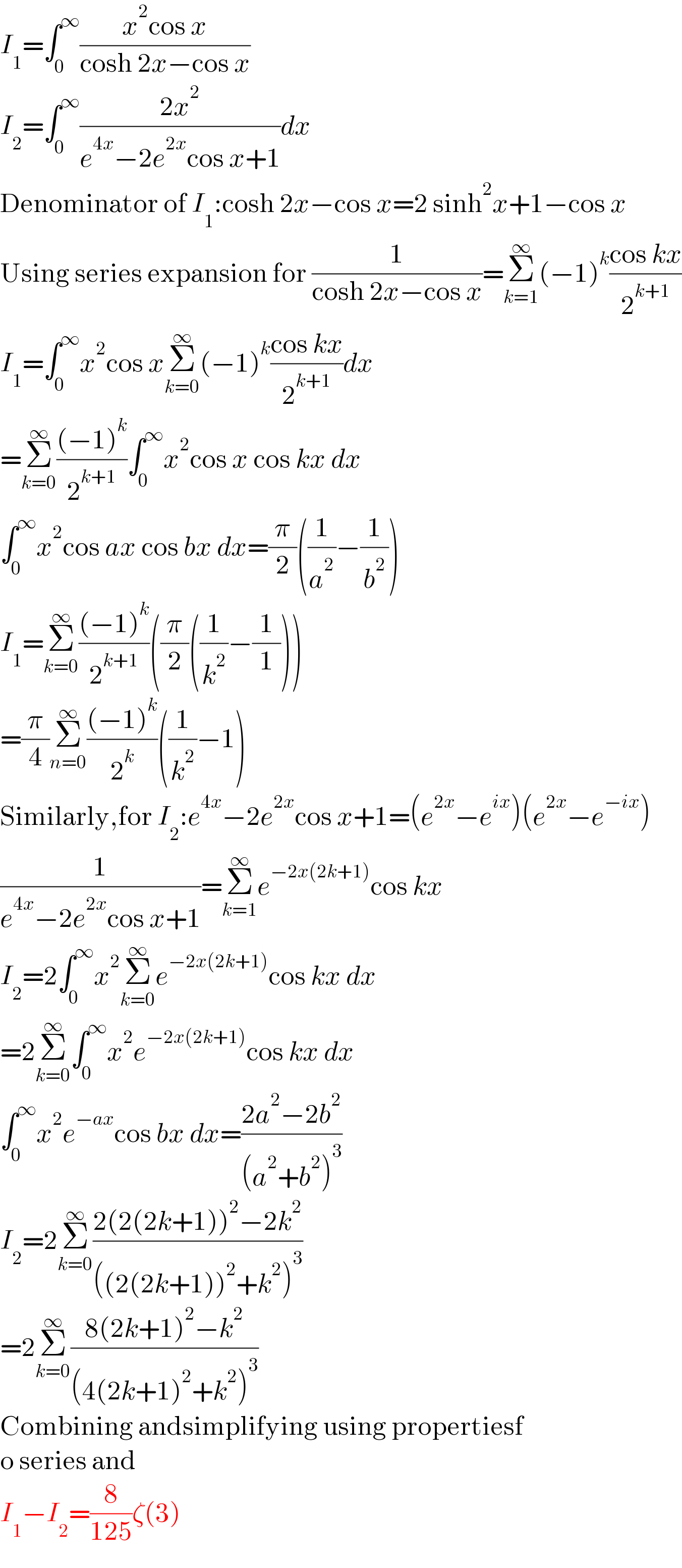 I_1 =∫_0 ^∞ ((x^2 cos x)/(cosh 2x−cos x))  I_2 =∫_0 ^∞ ((2x^2 )/(e^(4x) −2e^(2x) cos x+1))dx  Denominator of I_1 :cosh 2x−cos x=2 sinh^2 x+1−cos x  Using series expansion for (1/(cosh 2x−cos x))=Σ_(k=1) ^∞ (−1)^k ((cos kx)/2^(k+1) )  I_1 =∫_0 ^∞ x^2 cos xΣ_(k=0) ^∞ (−1)^k ((cos kx)/2^(k+1) )dx  =Σ_(k=0) ^∞ (((−1)^k )/2^(k+1) )∫_0 ^∞ x^2 cos x cos kx dx  ∫_0 ^∞ x^2 cos ax cos bx dx=(π/2)((1/a^2 )−(1/b^2 ))  I_1 =Σ_(k=0) ^∞ (((−1)^k )/2^(k+1) )((π/2)((1/k^2 )−(1/1)))  =(π/4)Σ_(n=0) ^∞ (((−1)^k )/2^k )((1/k^2 )−1)  Similarly,for I_2 :e^(4x) −2e^(2x) cos x+1=(e^(2x) −e^(ix) )(e^(2x) −e^(−ix) )  (1/(e^(4x) −2e^(2x) cos x+1))=Σ_(k=1) ^∞ e^(−2x(2k+1)) cos kx  I_2 =2∫_0 ^∞ x^2 Σ_(k=0) ^∞ e^(−2x(2k+1)) cos kx dx  =2Σ_(k=0) ^∞ ∫_0 ^∞ x^2 e^(−2x(2k+1)) cos kx dx  ∫_0 ^∞ x^2 e^(−ax) cos bx dx=((2a^2 −2b^2 )/((a^2 +b^2 )^3 ))   I_2 =2Σ_(k=0) ^∞ ((2(2(2k+1))^2 −2k^2 )/(((2(2k+1))^2 +k^2 )^3 ))  =2Σ_(k=0) ^∞ ((8(2k+1)^2 −k^2 )/((4(2k+1)^2 +k^2 )^3 ))  Combining andsimplifying using propertiesf  o series and   I_1 −I_2 =(8/(125))ζ(3)  