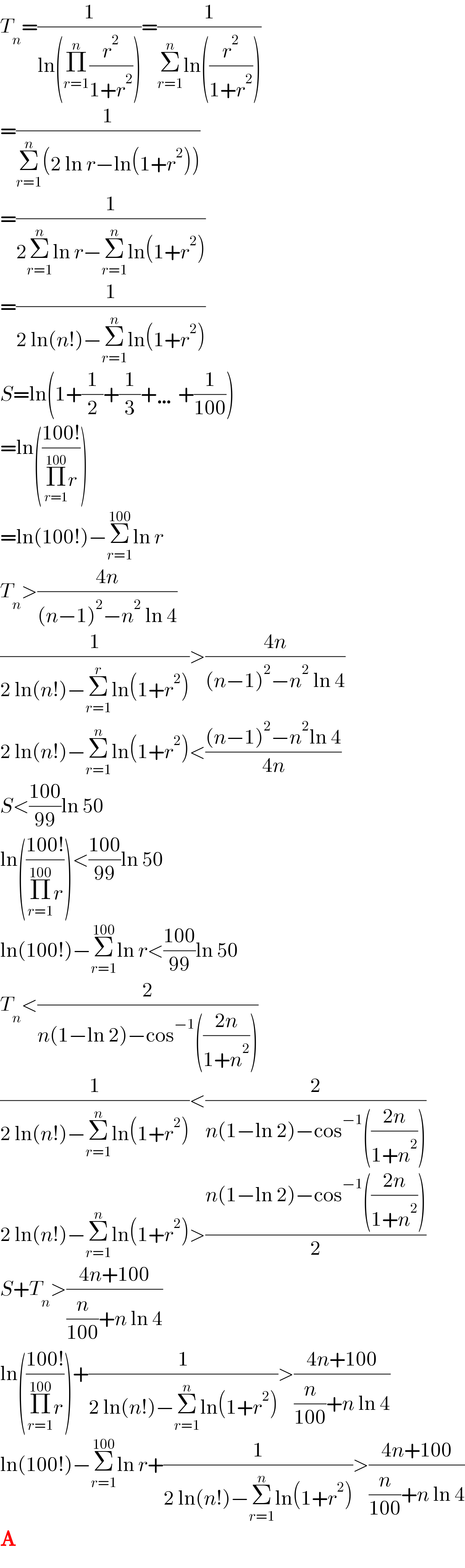 T_n =(1/(ln(Π_(r=1) ^n (r^2 /(1+r^2 )))))=(1/(Σ_(r=1) ^n ln((r^2 /(1+r^2 )))))  =(1/(Σ_(r=1) ^n (2 ln r−ln(1+r^2 ))))  =(1/(2Σ_(r=1) ^n ln r−Σ_(r=1) ^n ln(1+r^2 )))  =(1/(2 ln(n!)−Σ_(r=1) ^n ln(1+r^2 )))  S=ln(1+(1/2)+(1/3)+…+(1/(100)))  =ln(((100!)/(Π_(r=1) ^(100) r)))  =ln(100!)−Σ_(r=1) ^(100) ln r  T_n >((4n)/((n−1)^2 −n^2  ln 4))  (1/(2 ln(n!)−Σ_(r=1) ^r ln(1+r^2 )))>((4n)/((n−1)^2 −n^2  ln 4))  2 ln(n!)−Σ_(r=1) ^n ln(1+r^2 )<(((n−1)^2 −n^2 ln 4)/(4n))  S<((100)/(99))ln 50  ln(((100!)/(Π_(r=1) ^(100) r)))<((100)/(99))ln 50  ln(100!)−Σ_(r=1) ^(100) ln r<((100)/(99))ln 50  T_n <(2/(n(1−ln 2)−cos^(−1) (((2n)/(1+n^2 )))))  (1/(2 ln(n!)−Σ_(r=1) ^n ln(1+r^2 )))<(2/(n(1−ln 2)−cos^(−1) (((2n)/(1+n^2 )))))  2 ln(n!)−Σ_(r=1) ^n ln(1+r^2 )>((n(1−ln 2)−cos^(−1) (((2n)/(1+n^2 ))))/2)  S+T_n >((4n+100)/((n/(100))+n ln 4))  ln(((100!)/(Π_(r=1) ^(100) r)))+(1/(2 ln(n!)−Σ_(r=1) ^n ln(1+r^2 )))>((4n+100)/((n/(100))+n ln 4))  ln(100!)−Σ_(r=1) ^(100) ln r+(1/(2 ln(n!)−Σ_(r=1) ^n ln(1+r^2 )))>((4n+100)/((n/(100))+n ln 4))  A  