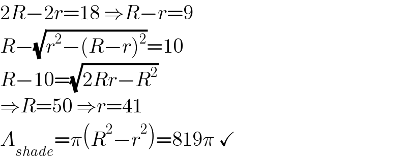 2R−2r=18 ⇒R−r=9  R−(√(r^2 −(R−r)^2 ))=10  R−10=(√(2Rr−R^2 ))  ⇒R=50 ⇒r=41  A_(shade) =π(R^2 −r^2 )=819π ✓  