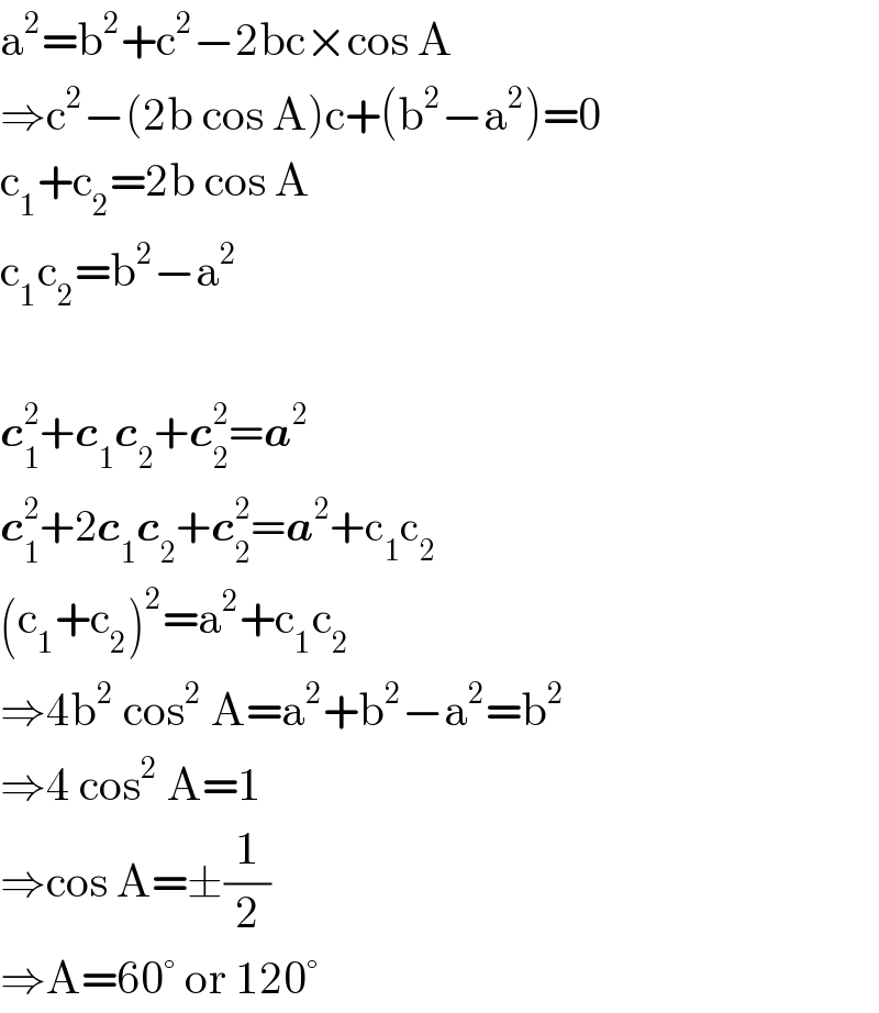 a^2 =b^2 +c^2 −2bc×cos A  ⇒c^2 −(2b cos A)c+(b^2 −a^2 )=0  c_1 +c_2 =2b cos A  c_1 c_2 =b^2 −a^2     c_1 ^2 +c_1 c_2 +c_2 ^2 =a^2   c_1 ^2 +2c_1 c_2 +c_2 ^2 =a^2 +c_1 c_2   (c_1 +c_2 )^2 =a^2 +c_1 c_2   ⇒4b^2  cos^2  A=a^2 +b^2 −a^2 =b^2   ⇒4 cos^2  A=1  ⇒cos A=±(1/2)  ⇒A=60° or 120°  
