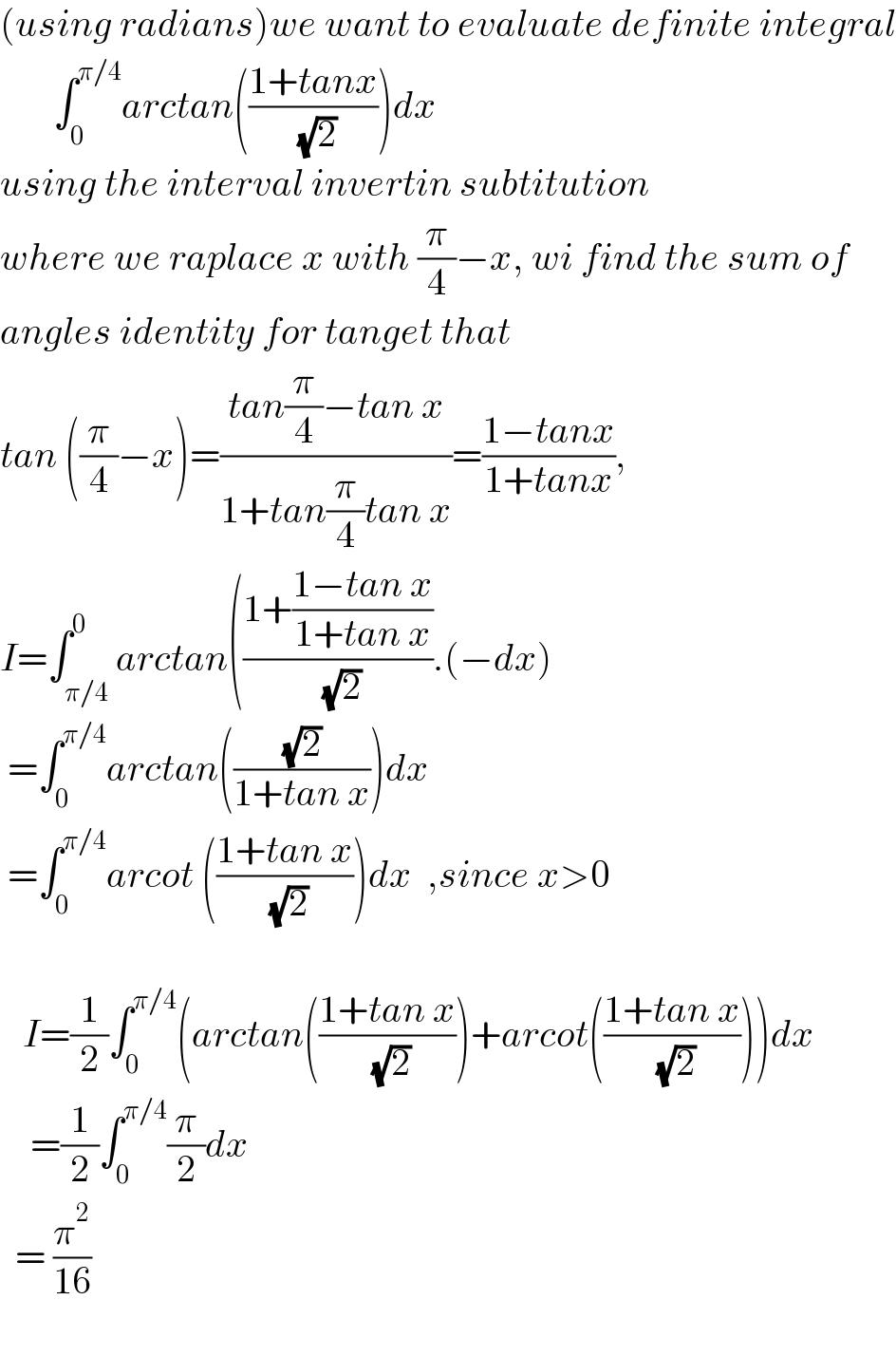 (using radians)we want to evaluate definite integral         ∫_0 ^(π/4) arctan(((1+tanx)/( (√2))))dx  using the interval invertin subtitution  where we raplace x with (π/4)−x, wi find the sum of  angles identity for tanget that   tan ((π/4)−x)=((tan(π/4)−tan x)/(1+tan(π/4)tan x))=((1−tanx)/(1+tanx)),  I=∫_(π/4) ^0 arctan(((1+((1−tan x)/(1+tan x)))/( (√2))).(−dx)   =∫_0 ^(π/4) arctan(((√2)/(1+tan x)))dx   =∫_(0 ) ^(π/4) arcot (((1+tan x)/( (√2))))dx  ,since x>0       I=(1/2)∫_0 ^(π/4) (arctan(((1+tan x)/( (√2))))+arcot(((1+tan x)/( (√2)))))dx      =(1/2)∫_0 ^(π/4) (π/2)dx     = (π^2 /(16))    