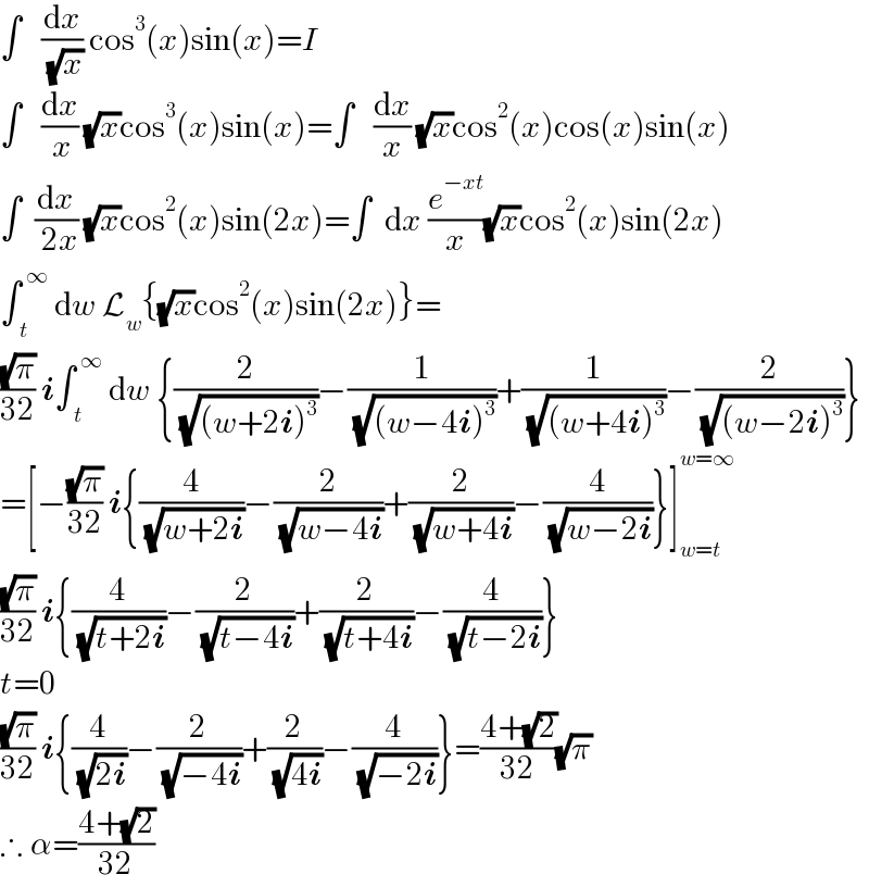 ∫   (dx/( (√x))) cos^3 (x)sin(x)=I  ∫   (dx/( x)) (√x)cos^3 (x)sin(x)=∫   (dx/x) (√x)cos^2 (x)cos(x)sin(x)  ∫  (dx/( 2x)) (√x)cos^2 (x)sin(2x)=∫  dx (e^(−xt) /x)(√x)cos^2 (x)sin(2x)  ∫_( t) ^( ∞)  dw L_w {(√x)cos^2 (x)sin(2x)}=  ((√π)/(32)) i∫_( t) ^( ∞)  dw {(2/( (√((w+2i)^3 ))))−(1/( (√((w−4i)^3 ))))+(1/( (√((w+4i)^3 ))))−(2/( (√((w−2i)^3 ))))}  =[−((√π)/(32)) i{(4/( (√(w+2i))))−(2/( (√(w−4i))))+(2/( (√(w+4i))))−(4/( (√(w−2i))))}]_(w=t) ^(w=∞)   ((√π)/(32)) i{(4/( (√(t+2i))))−(2/( (√(t−4i))))+(2/( (√(t+4i))))−(4/( (√(t−2i))))}  t=0  ((√π)/(32)) i{(4/( (√(2i))))−(2/( (√(−4i))))+(2/( (√(4i))))−(4/( (√(−2i))))}=((4+(√2))/(32))(√π)  ∴ α=((4+(√2))/(32))  