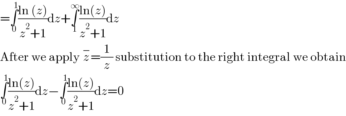 =∫_0 ^1 ((ln (z))/(z^2 +1))dz+∫_1 ^∞ ((ln(z))/(z^2 +1))dz  After we apply z^− =(1/z) substitution to the right integral we obtain  ∫_0 ^1 ((ln(z))/(z^2 +1))dz−∫_0 ^1 ((ln(z))/(z^2 +1))dz=0  