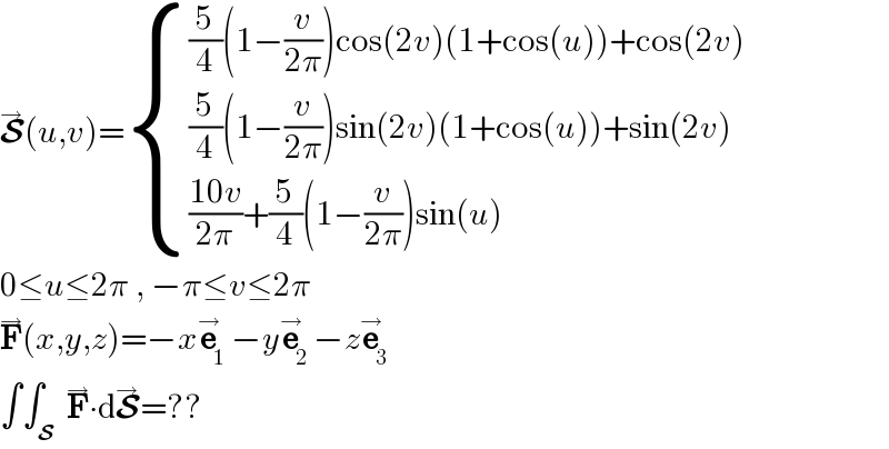 S^→ (u,v)= { (((5/4)(1−(v/(2π)))cos(2v)(1+cos(u))+cos(2v))),(((5/4)(1−(v/(2π)))sin(2v)(1+cos(u))+sin(2v))),((((10v)/(2π))+(5/4)(1−(v/(2π)))sin(u))) :}  0≤u≤2π , −π≤v≤2π  F^→ (x,y,z)=−xe_1 ^→ −ye_2 ^→ −ze_3 ^→   ∫∫_S  F^→ ∙dS^→ =??  