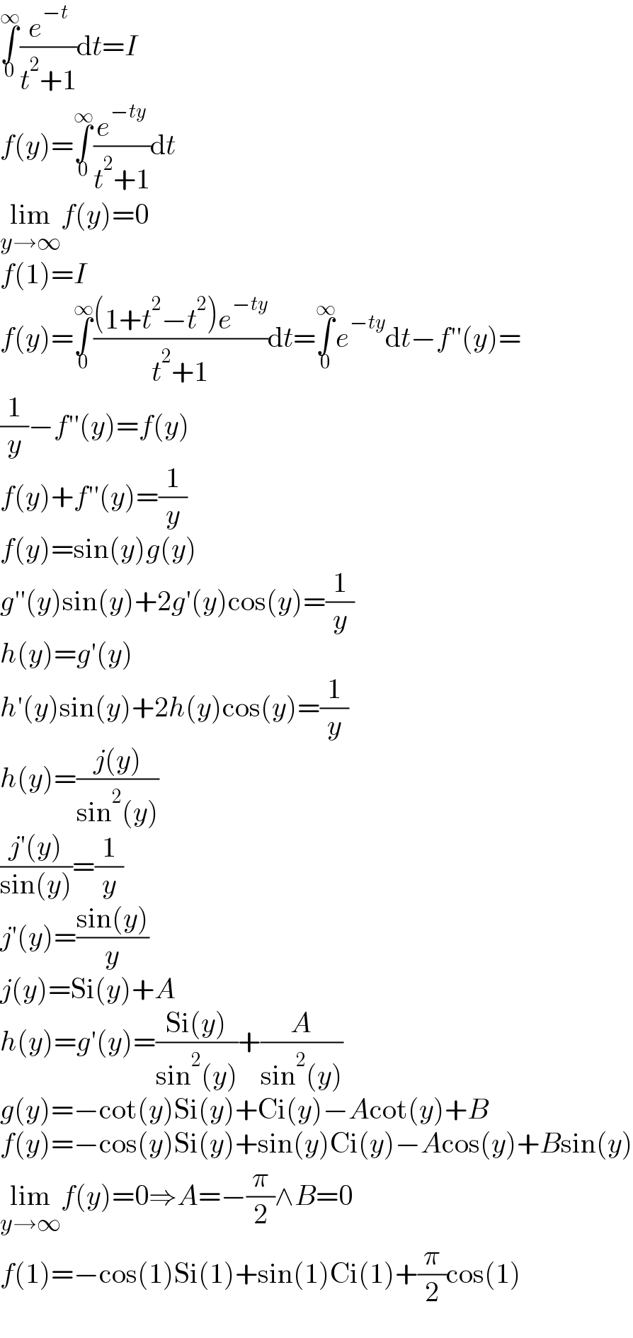 ∫_0 ^∞ (e^(−t) /(t^2 +1))dt=I  f(y)=∫_0 ^∞ (e^(−ty) /(t^2 +1))dt  lim_(y→∞) f(y)=0  f(1)=I  f(y)=∫_0 ^∞ (((1+t^2 −t^2 )e^(−ty) )/(t^2 +1))dt=∫_0 ^∞ e^(−ty) dt−f′′(y)=  (1/y)−f′′(y)=f(y)  f(y)+f′′(y)=(1/y)  f(y)=sin(y)g(y)  g′′(y)sin(y)+2g′(y)cos(y)=(1/y)  h(y)=g′(y)  h′(y)sin(y)+2h(y)cos(y)=(1/y)  h(y)=((j(y))/(sin^2 (y)))  ((j′(y))/(sin(y)))=(1/y)  j′(y)=((sin(y))/y)  j(y)=Si(y)+A  h(y)=g′(y)=((Si(y))/(sin^2 (y)))+(A/(sin^2 (y)))  g(y)=−cot(y)Si(y)+Ci(y)−Acot(y)+B  f(y)=−cos(y)Si(y)+sin(y)Ci(y)−Acos(y)+Bsin(y)  lim_(y→∞) f(y)=0⇒A=−(π/2)∧B=0  f(1)=−cos(1)Si(1)+sin(1)Ci(1)+(π/2)cos(1)  