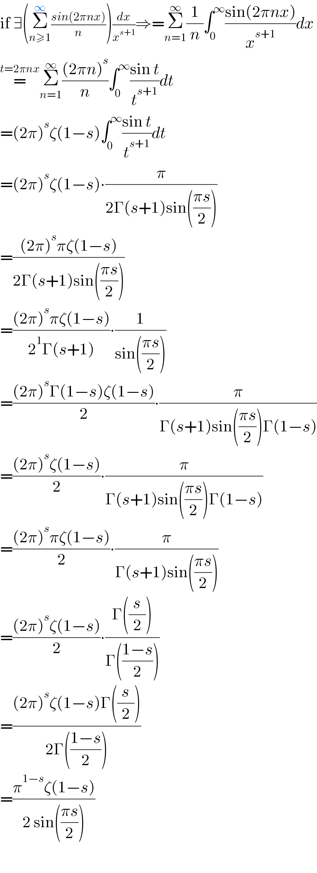 if ∃(Σ_(n≥1) ^∞ ((sin(2πnx))/n))(dx/x^(s+1) )⇒=Σ_(n=1) ^∞ (1/n)∫_0 ^∞ ((sin(2πnx))/x^(s+1) )dx  =^(t=2πnx) Σ_(n=1) ^∞ (((2πn)^s )/n)∫_0 ^∞ ((sin t)/t^(s+1) )dt  =(2π)^s ζ(1−s)∫_0 ^∞ ((sin t)/t^(s+1) )dt  =(2π)^s ζ(1−s)∙(π/(2Γ(s+1)sin(((πs)/2))))  =(((2π)^s πζ(1−s))/(2Γ(s+1)sin(((πs)/2))))  =(((2π)^s πζ(1−s))/(2^1 Γ(s+1)))∙(1/(sin(((πs)/2))))  =(((2π)^s Γ(1−s)ζ(1−s))/2)∙(π/(Γ(s+1)sin(((πs)/2))Γ(1−s)))  =(((2π)^s ζ(1−s))/2)∙(π/(Γ(s+1)sin(((πs)/2))Γ(1−s)))  =(((2π)^s πζ(1−s))/2)∙(π/(Γ(s+1)sin(((πs)/2))))  =(((2π)^s ζ(1−s))/2)∙((Γ((s/2)))/(Γ(((1−s)/2))))  =(((2π)^s ζ(1−s)Γ((s/2)))/(2Γ(((1−s)/2))))  =((π^(1−s) ζ(1−s))/(2 sin(((πs)/2))))    