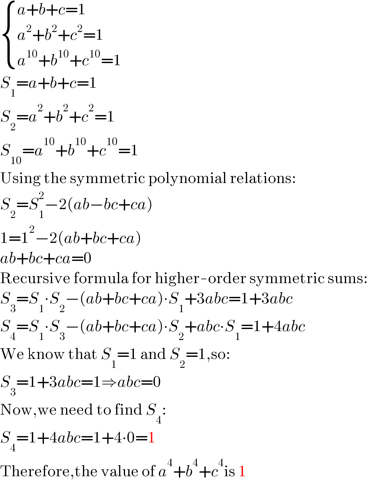  { ((a+b+c=1)),((a^2 +b^2 +c^2 =1)),((a^(10) +b^(10) +c^(10) =1)) :}  S_1 =a+b+c=1  S_2 =a^2 +b^2 +c^2 =1  S_(10) =a^(10) +b^(10) +c^(10) =1  Using the symmetric polynomial relations:  S_2 =S_1 ^2 −2(ab−bc+ca)  1=1^2 −2(ab+bc+ca)  ab+bc+ca=0  Recursive formula for higher-order symmetric sums:  S_3 =S_1 ∙S_2 −(ab+bc+ca)∙S_1 +3abc=1+3abc  S_4 =S_1 ∙S_3 −(ab+bc+ca)∙S_2 +abc∙S_1 =1+4abc  We know that S_1 =1 and S_2 =1,so:  S_3 =1+3abc=1⇒abc=0  Now,we need to find S_4 :  S_4 =1+4abc=1+4∙0=1  Therefore,the value of a^4 +b^4 +c^4 is 1  
