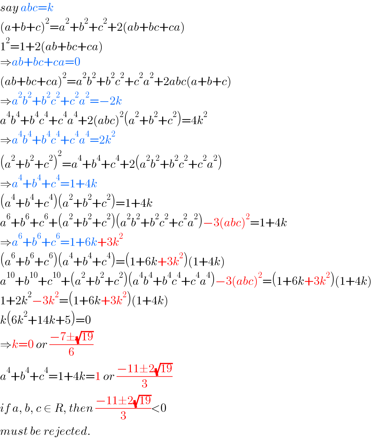 say abc=k  (a+b+c)^2 =a^2 +b^2 +c^2 +2(ab+bc+ca)  1^2 =1+2(ab+bc+ca)  ⇒ab+bc+ca=0  (ab+bc+ca)^2 =a^2 b^2 +b^2 c^2 +c^2 a^2 +2abc(a+b+c)  ⇒a^2 b^2 +b^2 c^2 +c^2 a^2 =−2k  a^4 b^4 +b^4 c^4 +c^4 a^4 +2(abc)^2 (a^2 +b^2 +c^2 )=4k^2   ⇒a^4 b^4 +b^4 c^4 +c^4 a^4 =2k^2   (a^2 +b^2 +c^2 )^2 =a^4 +b^4 +c^4 +2(a^2 b^2 +b^2 c^2 +c^2 a^2 )  ⇒a^4 +b^4 +c^4 =1+4k  (a^4 +b^4 +c^4 )(a^2 +b^2 +c^2 )=1+4k  a^6 +b^6 +c^6 +(a^2 +b^2 +c^2 )(a^2 b^2 +b^2 c^2 +c^2 a^2 )−3(abc)^2 =1+4k  ⇒a^6 +b^6 +c^6 =1+6k+3k^2   (a^6 +b^6 +c^6 )(a^4 +b^4 +c^4 )=(1+6k+3k^2 )(1+4k)  a^(10) +b^(10) +c^(10) +(a^2 +b^2 +c^2 )(a^4 b^4 +b^4 c^4 +c^4 a^4 )−3(abc)^2 =(1+6k+3k^2 )(1+4k)  1+2k^2 −3k^2 =(1+6k+3k^2 )(1+4k)  k(6k^2 +14k+5)=0  ⇒k=0 or ((−7±(√(19)))/6)  a^4 +b^4 +c^4 =1+4k=1 or ((−11±2(√(19)))/3)  if a, b, c ∈ R, then ((−11±2(√(19)))/3)<0   must be rejected.  