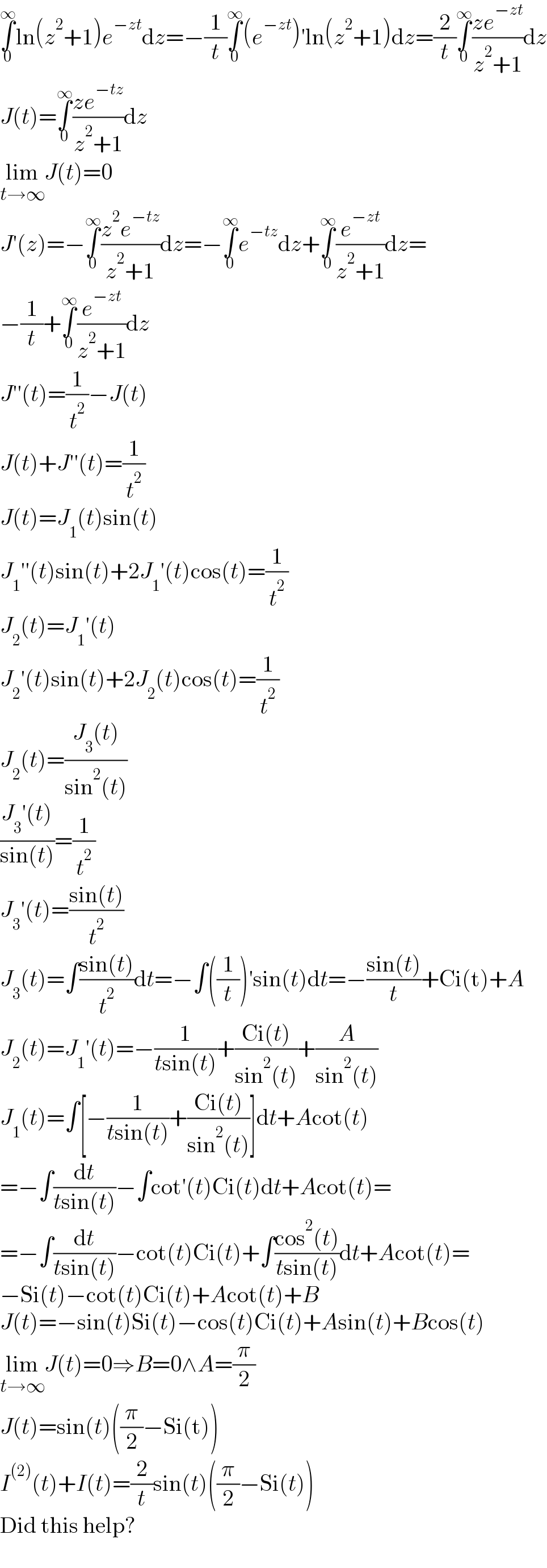 ∫_0 ^∞ ln(z^2 +1)e^(−zt) dz=−(1/t)∫_0 ^∞ (e^(−zt) )′ln(z^2 +1)dz=(2/t)∫_0 ^∞ ((ze^(−zt) )/(z^2 +1))dz  J(t)=∫_0 ^∞ ((ze^(−tz) )/(z^2 +1))dz  lim_(t→∞) J(t)=0  J′(z)=−∫_0 ^∞ ((z^2 e^(−tz) )/(z^2 +1))dz=−∫_0 ^∞ e^(−tz) dz+∫_0 ^∞ (e^(−zt) /(z^2 +1))dz=  −(1/t)+∫_0 ^∞ (e^(−zt) /(z^2 +1))dz  J′′(t)=(1/t^2 )−J(t)  J(t)+J′′(t)=(1/t^2 )  J(t)=J_1 (t)sin(t)  J_1 ′′(t)sin(t)+2J_1 ′(t)cos(t)=(1/t^2 )  J_2 (t)=J_1 ′(t)  J_2 ′(t)sin(t)+2J_2 (t)cos(t)=(1/t^2 )  J_2 (t)=((J_3 (t))/(sin^2 (t)))  ((J_3 ′(t))/(sin(t)))=(1/t^2 )  J_3 ′(t)=((sin(t))/t^2 )  J_3 (t)=∫((sin(t))/t^2 )dt=−∫((1/t))′sin(t)dt=−((sin(t))/t)+Ci(t)+A  J_2 (t)=J_1 ′(t)=−(1/(tsin(t)))+((Ci(t))/(sin^2 (t)))+(A/(sin^2 (t)))  J_1 (t)=∫[−(1/(tsin(t)))+((Ci(t))/(sin^2 (t)))]dt+Acot(t)  =−∫(dt/(tsin(t)))−∫cot′(t)Ci(t)dt+Acot(t)=  =−∫(dt/(tsin(t)))−cot(t)Ci(t)+∫((cos^2 (t))/(tsin(t)))dt+Acot(t)=  −Si(t)−cot(t)Ci(t)+Acot(t)+B  J(t)=−sin(t)Si(t)−cos(t)Ci(t)+Asin(t)+Bcos(t)  lim_(t→∞) J(t)=0⇒B=0∧A=(π/2)  J(t)=sin(t)((π/2)−Si(t))  I^((2)) (t)+I(t)=(2/t)sin(t)((π/2)−Si(t))  Did this help?  